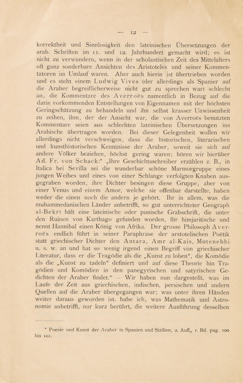 korrektheit und Sinnlosigkeit den lateinischen Übersetzungen der arab. Schriften im n. und 12. Jahrhundert gemacht wird; es ist nicht zu verwundern, wenn in der scholastischen Zeit des Mittelalters oft ganz sonderbare Ansichten des Aristoteles und seiner Kommen¬ tatoren im Umlauf waren. Aber auch hierin ist übertrieben worden und es steht einem Ludwig Vives (der allerdings als Spanier auf die Araber begreiflicherweise nicht gut zu sprechen war) schlecht an, die Kommentare des Averroes namentlich in Bezug auf die darin vorkommenden Entstellungen von Eigennamen mit der höchsten Geringschätzung zu behandeln und ihn selbst krasser Unwissenheit zu zeihen, ihm, der der Ansicht war, die von Averroes benutzten Kommentare seien aus schlechten lateinischen Übersetzungen ins Arabische übertragen worden. Bei dieser Gelegenheit wollen wir allerdings nicht verschweigen, dass die historischen, literarischen und kunsthistorischen Kenntnisse der Araber, soweit sie sich auf andere Völker beziehen, höchst gering waren; hören wir hierüber Ad. Fr. von Schack: „Ihre Geschichtsschreiber erzählen z. B., in Italica bei Sevilla sei die wunderbar schöne Marmorgruppe eines jungen Weibes und eines von einer Schlange verfolgten Knaben aus¬ gegraben worden, ihre Dichter besingen diese Gruppe, aber von einer Venus und einem Amor, welche sie offenbar darstellte, haben weder die einen noch die andern je gehört. Ihr in allem, was die muhammedanischen Länder anbetrifft, so gut unterrichteter Geograph al-Bekri hält eine lateinische oder punische Grabschrift, die unter den Ruinen von Karthago gefunden worden, für himjaritische und nennt Hannibal einen König von Afrika. Der grosse Philosoph Aver¬ roes endlich führt in seiner Paraphrase der arstotelischen Poetik statt griechischer Dichter den Antara, Amr al-Kais, Motenebbi u. s. w. an und hat so wenig irgend einen Begriff von griechischer Literatur, dass er die Tragödie als die „Kunst zu loben“, die Komödie als die „Kunst zu tadeln“ definiert und auf diese Theorie hin Tra¬ gödien und Komödien in den panegyrischen und satyrischen Ge¬ dichten der Araber findet.“ — Wir haben nun dargestellt, was im Laute der Zeit aus griechischen, indischen, persischen und andern Quellen auf die Araber übergegangen war; was unter ihren Händen weiter daraus geworden ist, habe ich, was Mathematik und Astro¬ nomie anbetrifft, nur kurz berührt, die weitere Ausführung desselben * Poesie und Kunst der Araber in Spanien und Sizilien, 2. Aufl„ 1. Bd. pag. 100 bis 101.