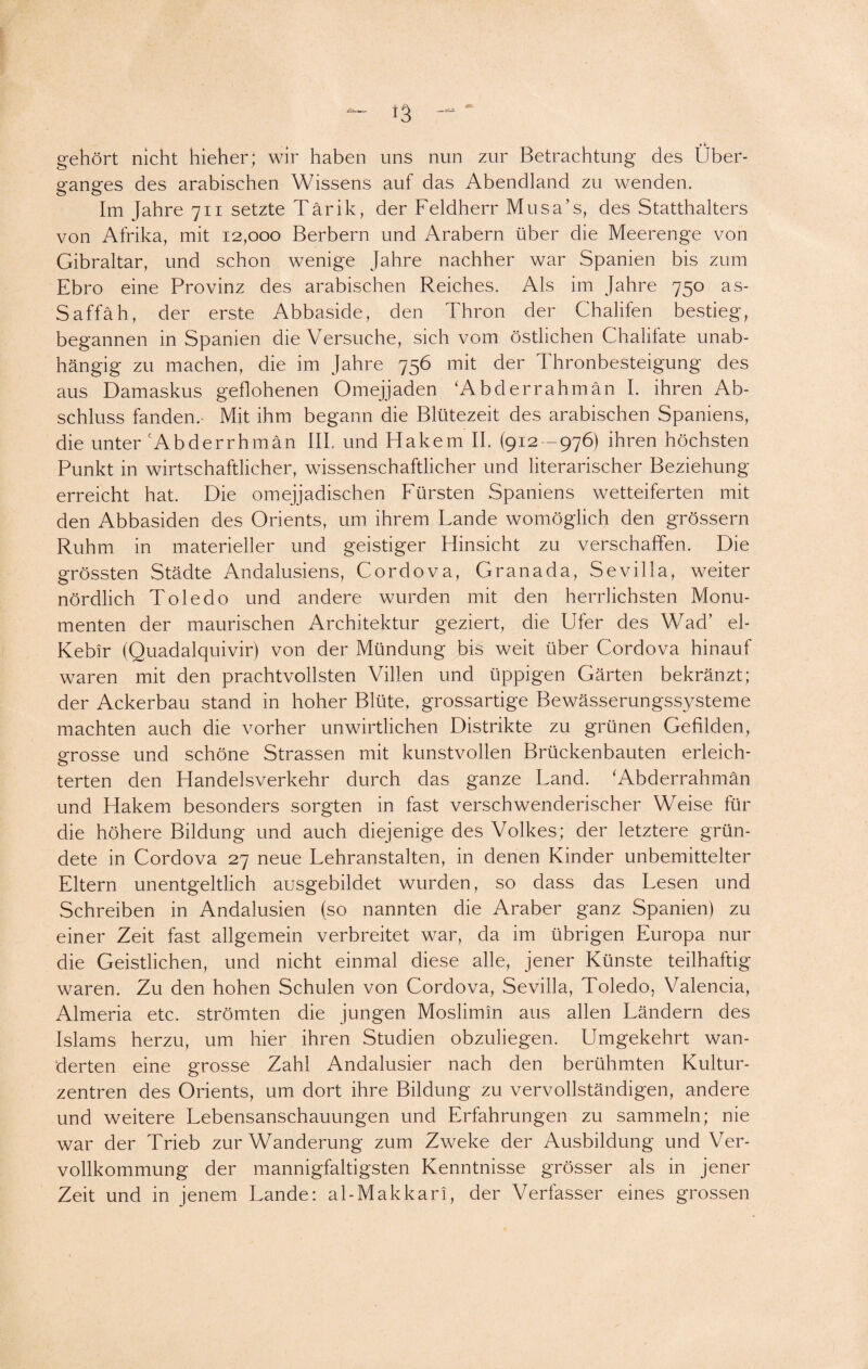 gehört nicht hieher; wir haben uns nun zur Betrachtung des Über¬ ganges des arabischen Wissens auf das Abendland zu wenden. Im Jahre 711 setzte Tärik, der Feldherr Mus a’s, des Statthalters von Afrika, mit 12,000 Berbern und Arabern über die Meerenge von Gibraltar, und schon wenige Jahre nachher war Spanien bis zum Ebro eine Provinz des arabischen Reiches. Als im Jahre 750 as- Saffäh, der erste Abbaside, den Thron der Chalifen bestieg, begannen in Spanien die Versuche, sich vom östlichen Chalifate unab¬ hängig zu machen, die im Jahre 756 mit der Thronbesteigung des aus Damaskus geflohenen Omejjaden ‘Ab der rahm an I. ihren Ab¬ schluss fanden.- Mit ihm begann die Blütezeit des arabischen Spaniens, die unter cAbderrhmän III. und Hakem II. (912 -976) ihren höchsten Punkt in wirtschaftlicher, wissenschaftlicher und literarischer Beziehung erreicht hat. Die omejjadischen Fürsten Spaniens wetteiferten mit den Abbasiden des Orients, um ihrem Lande womöglich den grossem Ruhm in materieller und geistiger Fhnsicht zu verschaffen. Die grössten Städte Andalusiens, Cordova, Granada, Sevilla, weiter nördlich Toledo und andere wurden mit den herrlichsten Monu¬ menten der maurischen Architektur geziert, die Ufer des Wad’ el- Kebir (Quadalquivir) von der Mündung bis weit über Cordova hinauf waren mit den prachtvollsten Villen und üppigen Gärten bekränzt; der Ackerbau stand in hoher Blüte, grossartige Bewässerungssysteme machten auch die vorher unwirtlichen Distrikte zu grünen Gefilden, grosse und schöne Strassen mit kunstvollen Brückenbauten erleich¬ terten den Handelsverkehr durch das ganze Land. ‘Abderrahmän und Hakem besonders sorgten in fast verschwenderischer Weise für die höhere Bildung und auch diejenige des Volkes; der letztere grün¬ dete in Cordova 27 neue Lehranstalten, in denen Kinder unbemittelter Eltern unentgeltlich ausgebildet wurden, so dass das Lesen und Schreiben in Andalusien (so nannten die Araber ganz Spanien) zu einer Zeit fast allgemein verbreitet war, da im übrigen Europa nur die Geistlichen, und nicht einmal diese alle, jener Künste teilhaftig waren. Zu den hohen Schulen von Cordova, .Sevilla, Toledo, Valencia, Almeria etc. strömten die jungen Moslimin aus allen Ländern des Islams herzu, um hier ihren Studien obzuliegen. Umgekehrt wan- derten eine grosse Zahl Andalusier nach den berühmten Kultur¬ zentren des Orients, um dort ihre Bildung zu vervollständigen, andere und weitere Lebensanschauungen und Erfahrungen zu sammeln; nie war der Trieb zur Wanderung zum Zweke der Ausbildung und Ver- vollkommung der mannigfaltigsten Kenntnisse grösser als in jener Zeit und in jenem Lande: al-Makkari, der Verfasser eines grossen