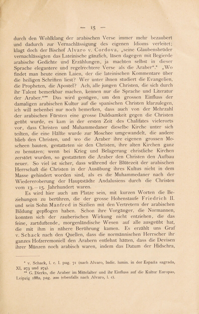 durch den Wohlklang der arabischen Verse immer mehr bezaubert und dadurch zur Vernachlässigung des eigenen Idioms verleitet; klagt doch der Bischof Alvaro v. Cordova, „seine Glaubensbrüder vernachlässigten das Lateinische gänzlich, läsen dagegen mit Begierde arabische Gedichte und Erzählungen, ja machten selbst in dieser Sprache elegantere und regelrechtere Verse als die Araber'V „Wo findet man heute einen Laien, der die lateinischen Kommentare über die heiligen Schriften liest? Wer unter ihnen studiert die Evangelien, die Propheten, die Apostel? Ach, alle jungen Christen, die sich durch ihr Talent bemerkbar machen, kennen nur die Sprache und Literatur der Araber.* ** Das wird genügen, um den grossen Einfluss der damaligen arabischen Kultur auf die spanischen Christen klarzulegen, ich will nebenbei nur noch bemerken, dass auch von der Mehrzahl der arabischen Fürsten eine grosse Duldsamkeit gegen die Christen geübt wurde, es kam in der ersten Zeit des Chalifates vielerorts vor, dass Christen und Muhammedaner dieselbe Kirche unter sich teilten, die eine Hälfte wurde zur Moschee umgewandelt, die andere blieb den Christen, und wo die Araber ihre eigenen grossen Mo¬ scheen bauten, gestatteten sie den Christen, ihre alten Kirchen ganz zu benutzen; wenn bei Krieg und Belagerung christliche Kirchen zerstört wurden, so gestatteten die Araber den Christen den Aufbau neuer. So viel ist sicher, dass während der Blütezeit der arabischen Herrschaft die Christen in der Ausübung ihres Kultus nicht in dem Masse gehindert worden sind, als es die Muhammedaner nach der Wiedereroberung der Hauptstädte Andalusiens durch die Christen vom 13.-15- Jahrhundert waren. Es wird hier auch am Platze sein, mit kurzen Worten die Be¬ ziehungen zu berühren, die der grosse Hohenstaufe Friedrich II. und sein Sohn Manfred in Sizilien mit den Vertretern der arabischen Bildung gepflogen haben. Schon ihre Vorgänger, die Normannen, konnten sich der zauberischen Wirkung nicht entziehen, die das feine, zartduftende, morgenländische Wesen auf alle ausgeübt hat, die mit ihm in nähere Berührung kamen. Es erzählt uns Graf v. Schack nach den Quellen, dass die normannischen Herrscher ihr ganzes Hofzeremoniell den Arabern entlehnt hätten, dass die Devisen ihrer Münzen noch arabisch waren, indem das Datum der Hidschra, * v. Schack, 1. c. I. pag. 71 (nach Alvaro, Indic. lumin. in der Espaha sagrada, XI, 273 und 274). ** G. Dierks, die Araber im Mittelalter und ihr Einfluss auf die Kultur Europas, Leipzig 1882, pag. 200 (ebenfalls nach Alvaro, 1. c).