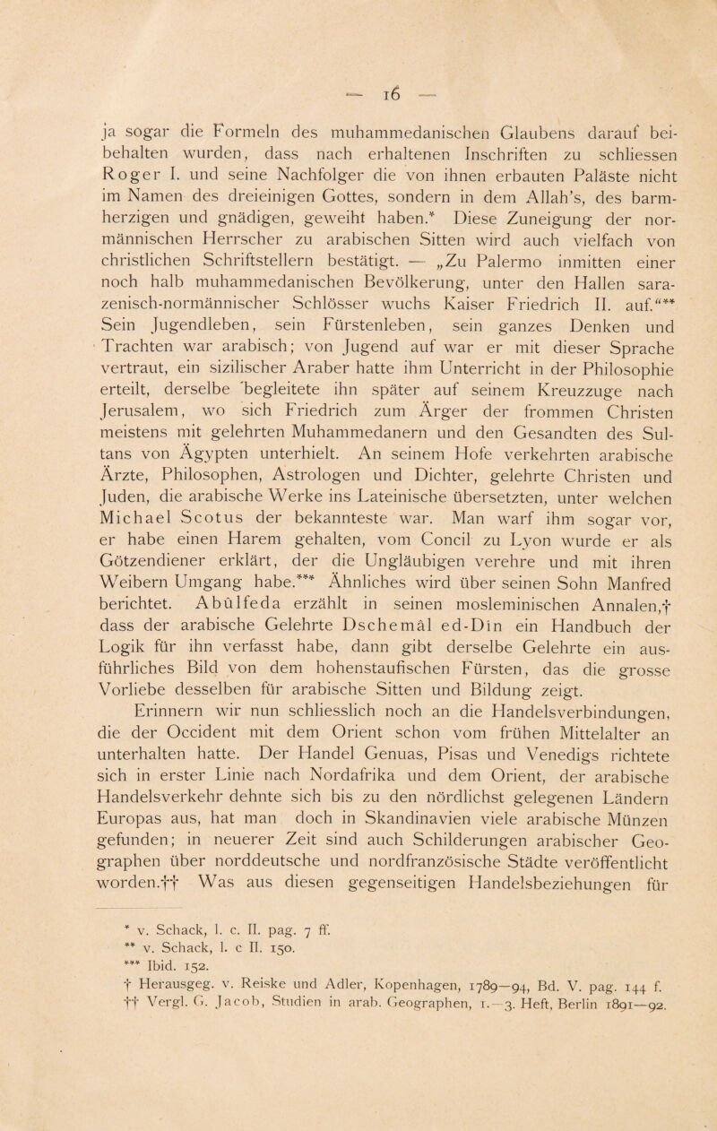 ja sogar die Formeln des muhammedanischen Glaubens darauf bei¬ behalten wurden, dass nach erhaltenen Inschriften zu schliessen Roger I. und seine Nachfolger die von ihnen erbauten Paläste nicht im Namen des dreieinigen Gottes, sondern in dem Allah/s, des barm¬ herzigen und gnädigen, geweiht haben.* Diese Zuneigung der nor¬ mannischen Herrscher zu arabischen Sitten wird auch vielfach von christlichen Schriftstellern bestätigt. — „Zu Palermo inmitten einer noch halb muhammedanischen Bevölkerung, unter den Hallen sara- zenisch-normännischer Schlösser wuchs Kaiser Friedrich II. auf/'** *** Sein Jugendleben, sein Fürstenleben, sein ganzes Denken und Trachten war arabisch; von Jugend auf war er mit dieser Sprache vertraut, ein sizilischer Araber hatte ihm Unterricht in der Philosophie erteilt, derselbe 'begleitete ihn später auf seinem Kreuzzuge nach Jerusalem, wo sich Friedrich zum Ärger der frommen Christen meistens mit gelehrten Muhammedanern und den Gesandten des Sul¬ tans von Ägypten unterhielt. An seinem Hofe verkehrten arabische Ärzte, Philosophen, Astrologen und Dichter, gelehrte Christen und Juden, die arabische Werke ins Lateinische übersetzten, unter welchen Michael Scotus der bekannteste war. Man warf ihm sogar vor, er habe einen Harem gehalten, vom Concil zu Lyon wurde er als Götzendiener erklärt, der die Ungläubigen verehre und mit ihren Weibern Umgang habe/** Ähnliches wird über seinen Sohn Manfred berichtet. Abülfeda erzählt in seinen mosleminischen Annalen,f dass der arabische Gelehrte Dschemäl ed-Din ein Handbuch der Logik für ihn verfasst habe, dann gibt derselbe Gelehrte ein aus¬ führliches Bild von dem hohenstaufischen Fürsten, das die grosse Vorliebe desselben für arabische Sitten und Bildung zeigt. Erinnern wir nun schliesslich noch an die Handelsverbindungen, die der Occident mit dem Orient schon vom frühen Mittelalter an unterhalten hatte. Der Handel Genuas, Pisas und Venedigs richtete sich in erster Linie nach Nordafrika und dem Orient, der arabische Handelsverkehr dehnte sich bis zu den nördlichst gelegenen Ländern Europas aus, hat man doch in Skandinavien viele arabische Münzen gefunden; in neuerer Zeit sind auch Schilderungen arabischer Geo¬ graphen über norddeutsche und nordfranzösische Städte veröffentlicht worden.ft Was aus diesen gegenseitigen Handelsbeziehungen für * v. Schack, 1. c. II. pag. 7 ff. ** v. Schack, 1. c II. 150. *** Ibid. 152. t Herausgeg. v. Rei.ske und Adler, Kopenhagen, 1789—94, Bd. V. pag. 144 f. ff Vergl. G. Jacob, Studien in arab. Geographen, t. —3. Heft, Berlin 1891—92.