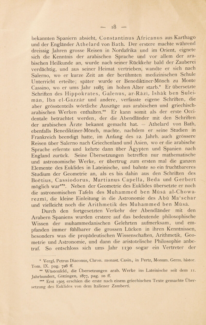 bekannten Spaniern absieht, Constantinus Africanus aus Karthago und der Engländer Athelard von Bath. Der erstere machte während dreissig Jahren grosse Reisen in Nordafrika und im Orient, eignete sich die Kenntnis der arabischen Sprache und vor allem der ara¬ bischen Heilkunde an, wurde nach seiner Rückkehr bald der Zauberei verdächtig, und aus seiner Heimat vertrieben, wandte er sich nach Salerno, wo er kurze Zeit an der berühmten medizinischen Schule Unterricht erteilte; später wurde er Benediktiner-Mönch zu Monte Cassino, wo er ums Jahr 1085 im hohen Alter starb.* Er übersetzte Schriften des Hippokrates, Galenus, ar-Räzi, Ishäk ben Sulei- män, Ibn el-Gazzär und andere, verfasste eigene Schritten, die aber grösstenteils wörtliche Auszüge aus arabischen und griechisch¬ arabischen Werken enthalten.** Er kann somit als der erste Occi- dentale betrachtet werden, der die Abendländer mit den Schritten der arabischen Ärzte bekannt gemacht hat. — Athelard von Bath, ebenfalls Benediktiner-Mönch, machte, nachdem er seine Studien in Frankreich beendigt hatte, im Anfang des 12. Jahrh. auch grössere Reisen über Salerno nach Griechenland und Asien, wo er die arabische Sprache erlernte und kehrte dann über Ägypten und Spanien nach England zurück. Seine Übersetzungen betreffen nur mathematische und astronomische Werke, er übertrug zum ersten mal die ganzen Elemente des Euklides in Lateinische, und bahnte so ein fruchtbareres Studium der Geometrie an, als es bis dahin aus den Schriften des Boetius, Cassiodorus, Martianus Capelia, Beda und Gerbert möglich war***. Neben der Geometrie des Euklides übersetzte er noch die astronomischen Tafeln des Muhammed ben Müsä al-Chowa- rezmi, die kleine Einleitung in die Astronomie des Abü Manschar und vielleicht noch die Arithmetik des Muhammed ben Müsä. Durch den fortgesetzten Verkehr der Abendländer mit den Arabern Spaniens wurden erstere auf das bedeutende philosophische Wissen der muhammedanischen Gelehrten aufmerksam, und em¬ pfanden immer fühlbarer die grossen Lücken in ihren Kenntnissen, besonders was die propädeutischen Wissenschaften, Arithmetik, Geo¬ metrie und Astronomie, und dann die aristotelische Philosophie anbe¬ traf. So entschloss sich ums Jahr 1130 sogar ein Vertreter der * Vergl. Petrus Diaconus, Chron. monast. Casin., in Pertz, Monum. Germ, histor. Tom. IX. pag. 728 ff. ** Wüstenfeld, die Übersetzungen arab. Werke ins Lateinische seit dem n. Jahrhundert, Göttingen, 1877, pag. 10 ff. *** Erst 1505 erschien die erste nach einem griechischen Texte gemachte Über¬ setzung des Euklides von dem Italiener Zamberti.