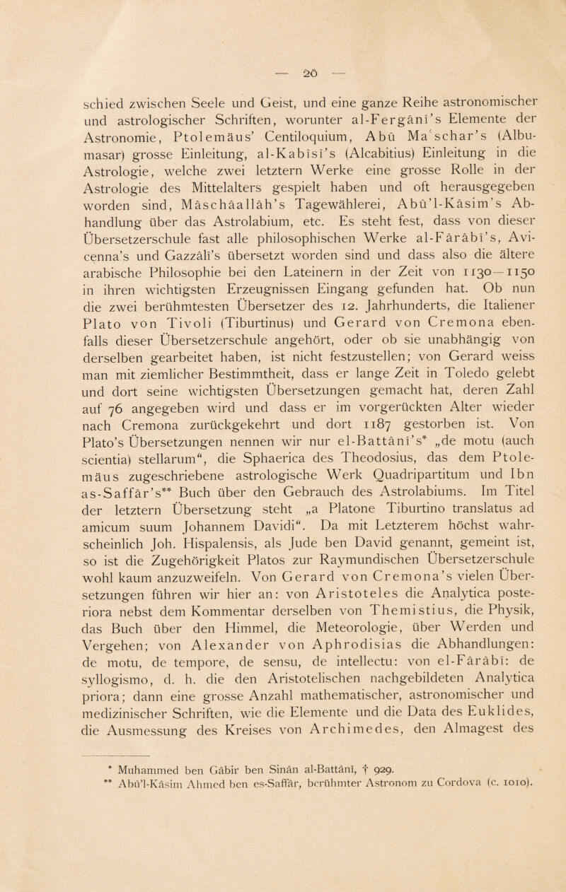 schied zwischen Seele und Geist, und eine ganze Reihe astronomischer und astrologischer Schriften, worunter al-FergänEs Elemente der Astronomie, Ptolemäus’ Centiloquium, Abü Ma'schar’s (Albu- masar) grosse Einleitung, al-Kabis Es (Alcabitius) Einleitung in die Astrologie, welche zwei letztem Werke eine grosse Rolle in der Astrologie des Mittelalters gespielt haben und oft herausgegeben worden sind, Mäschäalläh’s Tagewählerei, AbüT-Käsim’s Ab¬ handlung über das Astrolabium, etc. Es steht fest, dass von dieser Übersetzerschule fast alle philosophischen Werke al-FäräbEs, Avi- cenna's und Gazzäli’s übersetzt worden sind und dass also die ältere arabische Philosophie bei den Lateinern in der Zeit von 1130 —1150 in ihren wichtigsten Erzeugnissen Eingang gefunden hat. Ob nun die zwei berühmtesten Übersetzer des 12. Jahrhunderts, die Italiener Plato von Tivoli (Tiburtinus) und Gerard von Cremona eben¬ falls dieser Übersetzerschule angehört, oder ob sie unabhängig von derselben gearbeitet haben, ist nicht festzustellen; von Gerard weiss man mit ziemlicher Bestimmtheit, dass er lange Zeit in Toledo gelebt und dort seine wichtigsten Übersetzungen gemacht hat, deren Zahl auf 76 angegeben wird und dass er im vorgerückten Alter wieder nach Cremona zurückgekehrt und dort 1187 gestorben ist. Von Plato’s Übersetzungen nennen wir nur el-BattänEs* „de motu (auch scientia) stellarum“, die Sphaerica des Theodosius, das dem Ptole- mäus zugeschriebene astrologische Werk Quadripartitum und Ibn as-Saffär’s** Buch über den Gebrauch des Astrolabiums. Im Titel der letztem Übersetzung steht „a Platone Tiburtino translatus ad amicum suum Johannem DavidiC Da mit Letzterem höchst wahr¬ scheinlich Joh. Hispalensis, als Jude ben David genannt, gemeint ist, so ist die Zugehörigkeit Platos zur Raymundischen Übersetzerschule wohl kaum anzuzweifeln. Von Gerard von Cremona’s vielen Über¬ setzungen führen wir hier an: von Aristoteles die Analytica poste- riora nebst dem Kommentar derselben von Themistius, die Physik, das Buch über den Himmel, die Meteorologie, über Werden und Vergehen; von Alexander von Aphrodisias die Abhandlungen: de motu, de tempore, de sensu, de intellectu: von el-Eäräbi: de syllogismo, d. h. die den Aristotelischen nachgebildeten Analytica priora; dann eine grosse Anzahl mathematischer, astronomischer und medizinischer Schriften, wie die Elemente und die Data des Euklid es, die Ausmessung des Kreises von Archimedes, den Almagest des * Muhammed ben Gäbir ben Sinän al-Battäni, f 929. ** Abü’l-Käsim Ahmed ben es-Saffär, berühmter Astronom zu Cordova (c. 1010).