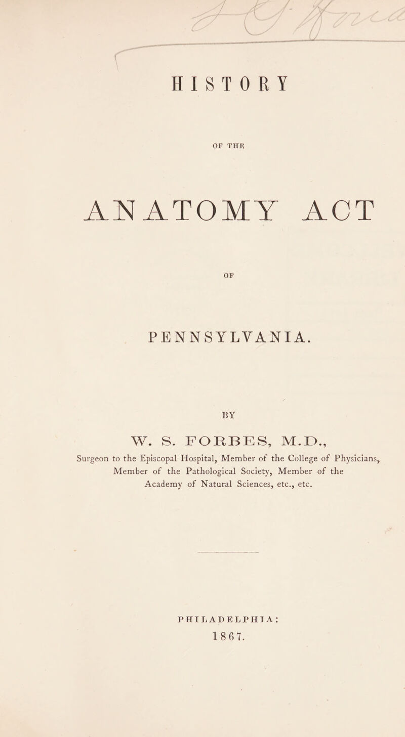 HISTORY OF THE ANATOMY ACT OF PENNSYLVANIA. BY W. S. FORBES, M.LX, Surgeon to the Episcopal Hospital, Member of the College of Physicians, Member of the Pathological Society, Member of the Academy of Natural Sciences, etc., etc. PHILADELPHIA: