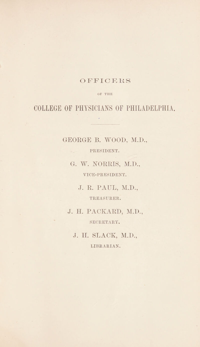 OFFICERS OF TILE COLLEGE OF PHYSICIANS OF PHILADELPHIA. GEORGE B. WOOD, M.D., PRESIDENT. G. W. NORRIS, M.D., VICE-PRESIDENT. J. R. PAUL, M.I)., TREASURER. J. H. PACKARD, M.D., SECRETARY. J. II. SLACK, M.I)., LIBRARIAN.