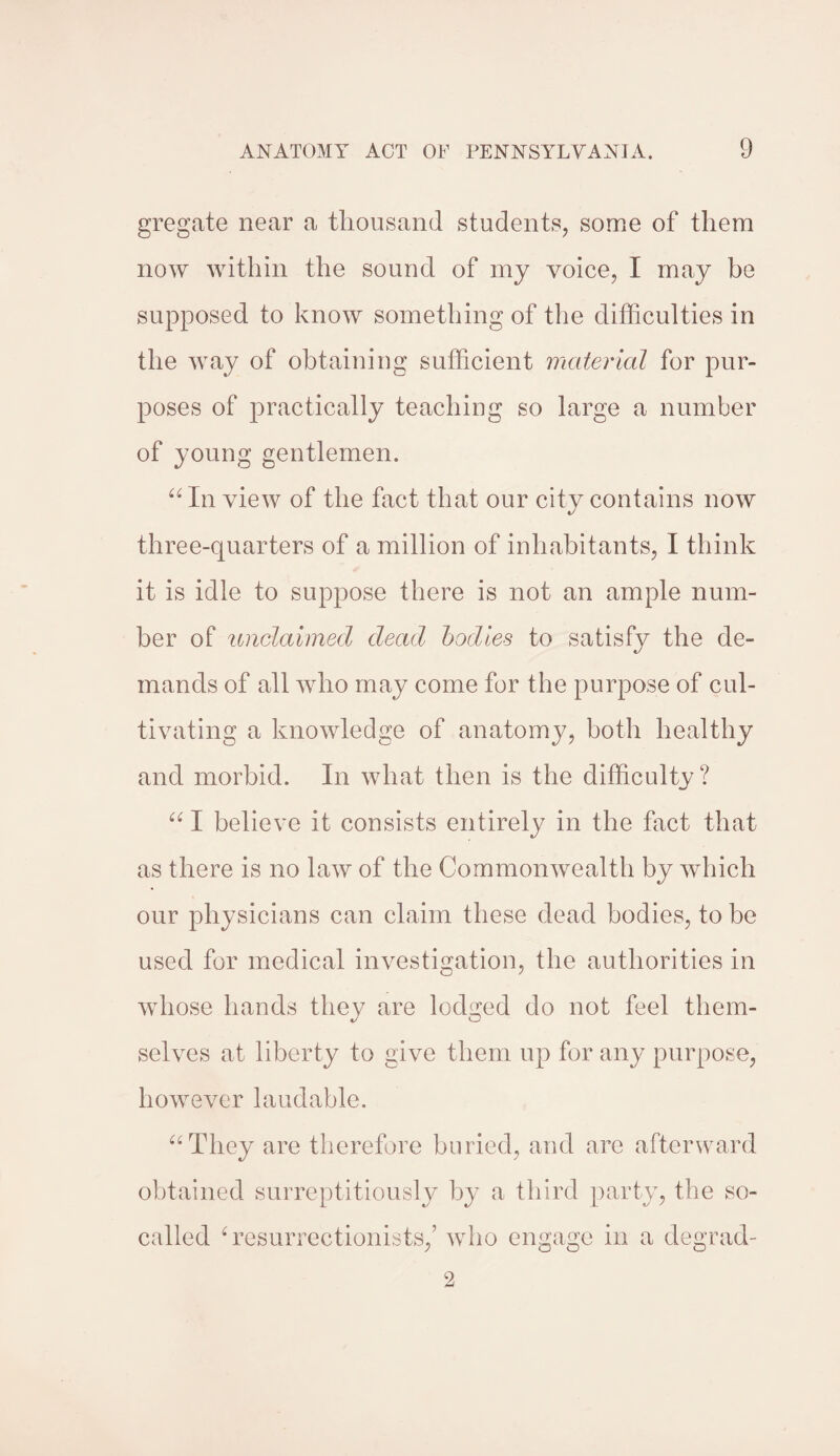 gregate near a thousand students, some of them now within the sound of my voice, I may be supposed to know something of the difficulties in the way of obtaining sufficient material for pur¬ poses of practically teaching so large a number of young gentlemen. “ In view of the fact that our city contains now three-quarters of a million of inhabitants, I think it is idle to suppose there is not an ample num¬ ber of unclaimed dead bodies to satisfy the de¬ mands of all who may come for the purpose of cul¬ tivating a knowledge of anatomy, both healthy and morbid. In what then is the difficulty? “ I believe it consists entirely in the fact that as there is no law of the Commonwealth by which our physicians can claim these dead bodies, to be used for medical investigation, the authorities in whose hands they are lodged do not feel them¬ selves at liberty to give them up for any purpose, however laudable. “They are therefore buried, and are afterward obtained surreptitiously by a third party, the so- called 4 resurrectionists,’ who engage in a degrad-