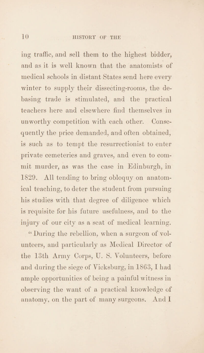 ing traffic, and sell them to the highest bidder, and as it is well known that the anatomists of medical schools in distant States send here every winter to supply their dissecting-rooms, the de¬ basing trade is stimulated, and the practical teachers here and elsewhere find themselves in unworthy competition with each other. Conse¬ quently the price demanded, and often obtained, is such as to tempt the resurrectionist to enter private cemeteries and graves, and even to com¬ mit murder, as was the case in Edinburgh, in 1829. All tending to bring obloquy on anatom¬ ical teaching, to deter the student from pursuing his studies with that degree of diligence which is requisite for his future usefulness, and to the injury of our city as a seat of medical learning. “ During the rebellion, when a surgeon of vol¬ unteers, and particularly as Medical Director of the 13th Army Corps, U. S. Volunteers, before and during the siege of Vicksburg, in 1863, I had ample opportunities of being a painful witness in observing the want of a practical knowledge of