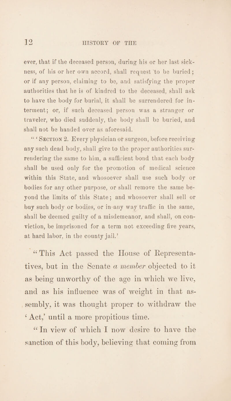 ever, that if the deceased person, during his or her last sick¬ ness, of his or her own accord, shall request to be buried ; or if any person, claiming to be, and satisfying the proper authorities that he is of kindred to the deceased, shall ask to have the body for burial, it shall be surrendered for in¬ terment; or, if such deceased person was a stranger or traveler, who died suddenly, the body shall be buried, and shall not be handed over as aforesaid. “ ‘ Section 2. Every physician or surgeon, before receiving any such dead body, shall give to the proper authorities sur¬ rendering the same to him, a sufficient bond that each body shall be used only for the promotion of medical science within this State, and whosoever shall use such body or bodies for any other purpose, or shall remove the same be¬ yond the limits of this State; and whosoever shall sell or buy such body or bodies, or in any way traffic in the same, shall be deemed guilty of a misdemeanor, and shall, on con¬ viction, be imprisoned for a term not exceeding five years, at hard labor, in the county jail.’ “ This Act passed the House of Representa¬ tives, but in the Senate a member objected to it as being unworthy of the age in which we live, and as his influence was of weight in that as- , sembly, it was thought proper to withdraw the 6 Act,’ until a more propitious time. 66 In view of which I now desire to have the sanction of this body, believing that coming from