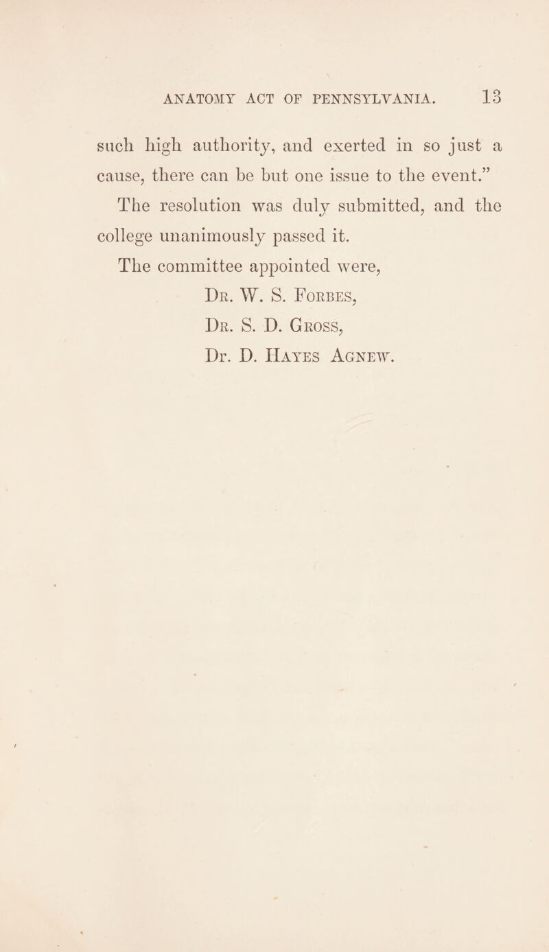 such high authority, and exerted in so just a cause, there can be but one issue to the event.” The resolution was duly submitted, and the college unanimously passed it. The committee appointed were, Dr. W. S. Forres, Dr. S. D. Gross, Dr. D. Hayes Agnew.