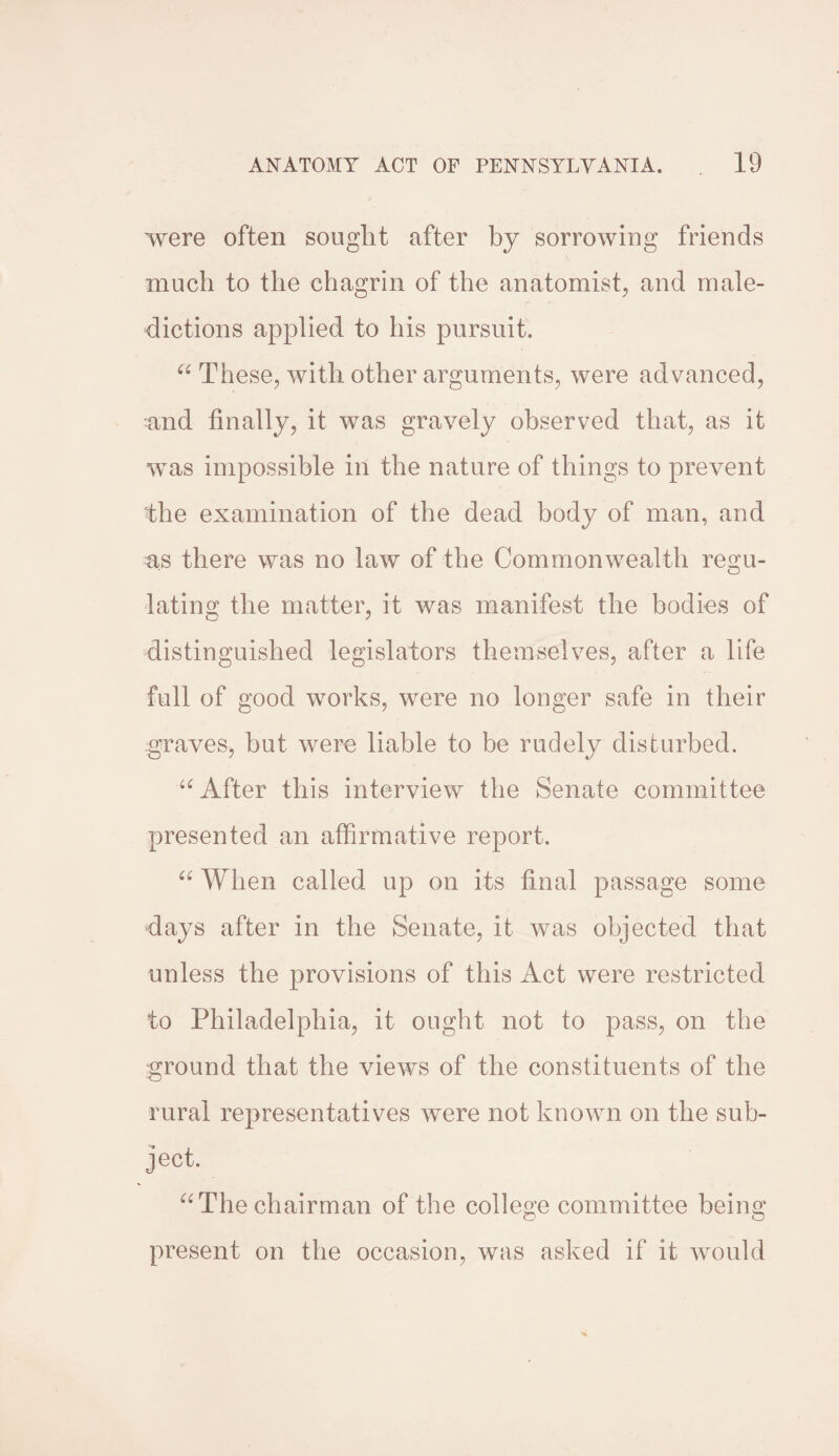 were often sought after by sorrowing friends much to the chagrin of the anatomist, and male¬ dictions applied to his pursuit. 66 These, with other arguments, were advanced, 'and finally, it was gravely observed that, as it was impossible in the nature of things to prevent the examination of the dead body of man, and as there was no law of the Commonwealth regu¬ lating the matter, it was manifest the bodies of distinguished legislators themselves, after a life full of good works, were no longer safe in their graves, but were liable to be rudely disturbed. u After this interview the Senate committee presented an affirmative report. 66 When called up on its final passage some days after in the Senate, it was objected that unless the provisions of this Act were restricted to Philadelphia, it ought not to pass, on the ground that the views of the constituents of the rural representatives were not known on the sub¬ ject. “ The chairman of the college committee being present on the occasion, was asked if it would