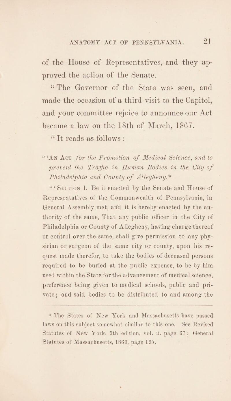 of the House of Representatives, and they ap¬ proved the action of the Senate. “ The Governor of the State was seen, and made the occasion of a third visit to the Capitol, and your committee rejoice to announce our Act became a law on the 18th of March, 1867. “ It reads as follows : ‘“An Act for the Promotion of Medical Science, and to prevent the Traffic in Human Bodies in the City of Philadelphia and County of Allegheny * “1 Section 1. Be it enacted by the Senate and House of Representatives of the Commonwealth of Pennsylvania, in General Assembly met, and it is hereby enacted by the au¬ thority of the same, That any public officer in the City of Philadelphia or County of Allegheny, having charge thereof or control over the same, shall give permission to any phy¬ sician or surgeon of the same city or county, upon his re¬ quest made therefor, to take the bodies of deceased persons required to be buried at the public expense, to be by him used within the State for the advancement of medical science, preference being given to medical schools, public and pri¬ vate ; and said bodies to be distributed to and among the * The States of New York and Massachusetts have passed laws on this subject somewhat similar to this one. See Revised Statutes of New York, 5th edition, vol. ii. page 67 ; General Statutes of Massachusetts, 1860, page 195.