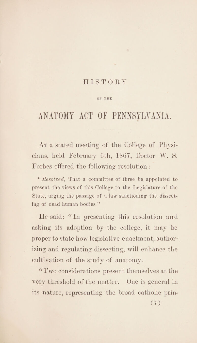 HIST 0 RY OF THE ANATOMY ACT OF PENNSYLVANIA. At a stated meeting of the College of Physi¬ cians, held February 6th, 1867, Doctor W. S. Forbes offered the following resolution : “Resolved, That a committee of three be appointed to present the views of this College to the Legislature of the State, urging the passage of a law sanctioning the dissect¬ ing of dead human bodies.” He said: a In presenting this resolution and asking its adoption by the college, it may be proper to state how legislative enactment, author¬ izing and regulating dissecting, will enhance the cultivation of the study of anatomy. “Two considerations present themselves at the very threshold of the matter. One is general in its nature, representing the broad catholic prin- 00