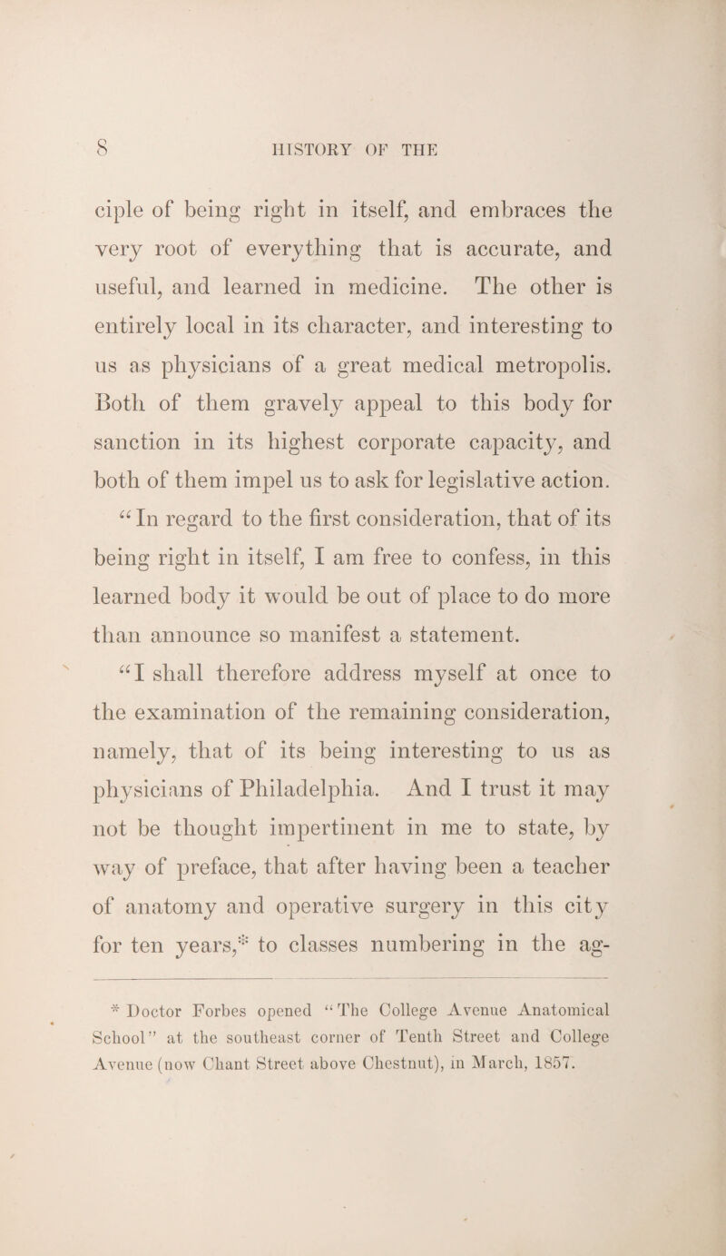 ciple of being right in itself, and embraces the very root of everything that is accurate, and useful, and learned in medicine. The other is entirely local in its character, and interesting to us as physicians of a great medical metropolis. Both of them gravely appeal to this body for sanction in its highest corporate capacity, and both of them impel us to ask for legislative action. 66 In regard to the first consideration, that of its being right in itself, I am free to confess, in this learned body it would be out of place to do more than announce so manifest a statement. “I shall therefore address myself at once to the examination of the remaining consideration, namely, that of its being interesting to us as physicians of Philadelphia. And I trust it may not be thought impertinent in me to state, by way of preface, that after having been a teacher of anatomy and operative surgery in this city for ten years,* to classes numbering in the ag- * Doctor Forbes opened “ The College Avenue Anatomical School” at the southeast corner of Tenth Street and College Avenue (now Chant Street above Chestnut), in March, 1857.