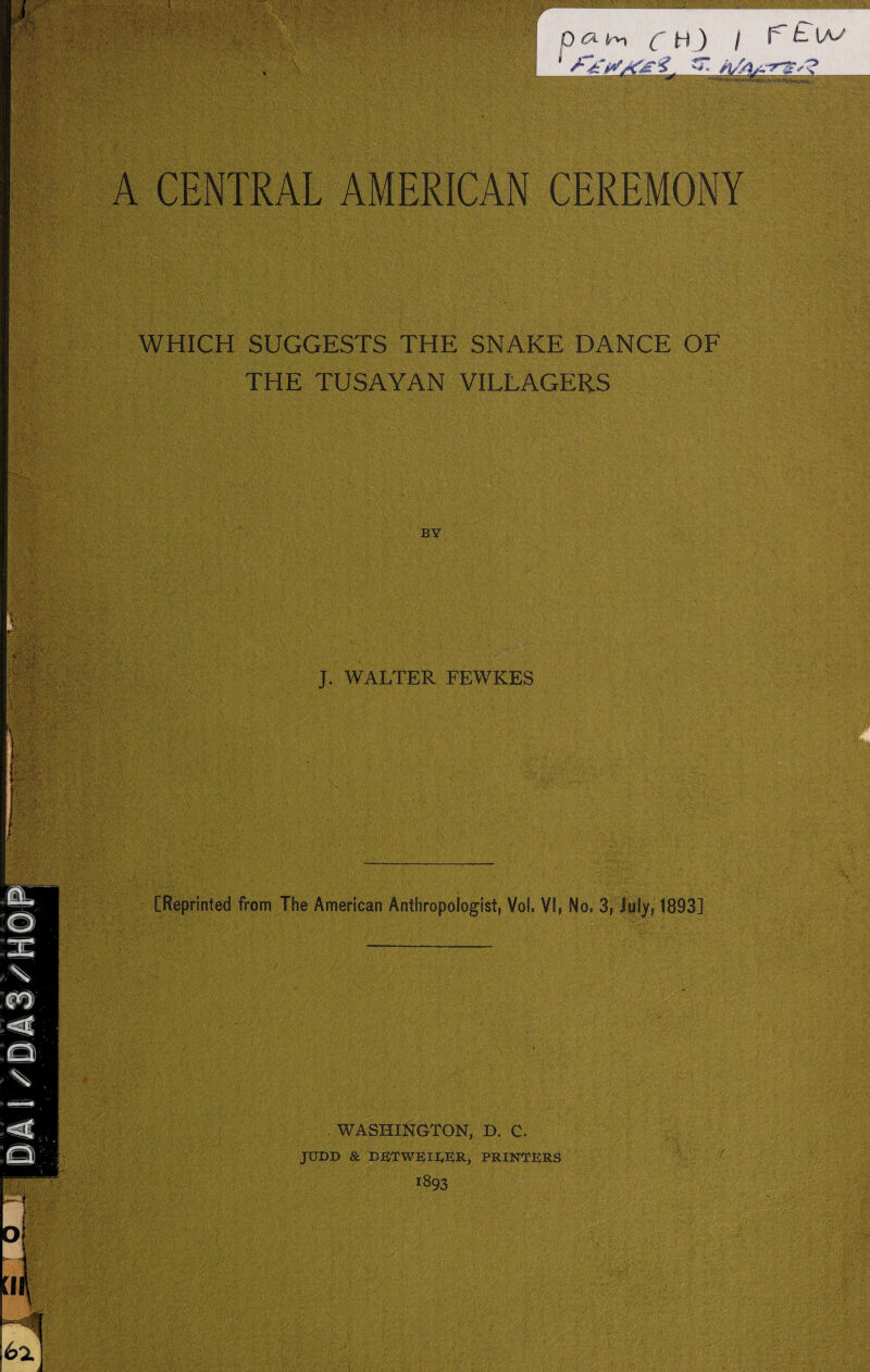 ■ 'K> : ' ;•' ■ ■■■;'; ■: { \ pci im ( H ) / 1't '*T! A A CENTRAL AMERICAN CEREMONY WHICH SUGGESTS THE SNAKE DANCE OF THE TUSAYAN VILLAGERS BY J. WALTER FEWKES [Reprinted from The American Anthropologist, Vol. VI, No, 3, July, 1893] . WASHINGTON, D. C. JUDD & PRINTERS 1893