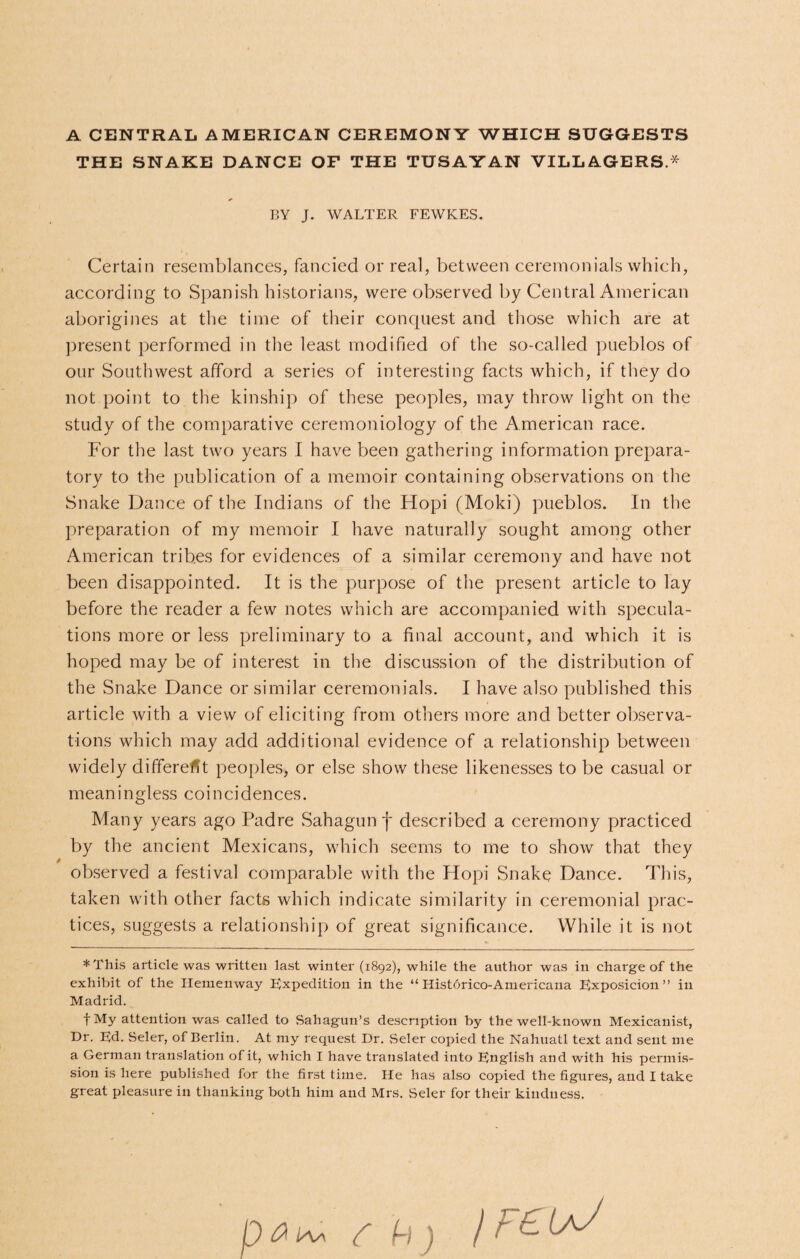 A CENTRAL AMERICAN CEREMONY WHICH SUGGESTS THE SNAKE DANCE OF THE TUSAYAN VILLAGERS.* BY J. WALTER FEWKES. Certain resemblances, fancied or real, between ceremonials which, according to Spanish historians, were observed by Central American aborigines at the time of their conquest and those which are at present performed in the least modified of the so-called pueblos of our Southwest afford a series of interesting facts which, if they do not point to the kinship of these peoples, may throw light on the study of the comparative ceremoniology of the American race. For the last two years I have been gathering information prepara¬ tory to the publication of a memoir containing observations on the Snake Dance of the Indians of the Hopi (Moki) pueblos. In the preparation of my memoir I have naturally sought among other American tribes for evidences of a similar ceremony and have not been disappointed. It is the purpose of the present article to lay before the reader a few notes which are accompanied with specula¬ tions more or less preliminary to a final account, and which it is hoped may be of interest in the discussion of the distribution of the Snake Dance or similar ceremonials. I have also published this article with a view of eliciting from others more and better observa¬ tions which may add additional evidence of a relationship between widely different peoples, or else show these likenesses to be casual or meaningless coincidences. Many years ago Padre Sahagun f described a ceremony practiced by the ancient Mexicans, which seems to me to show that they observed a festival comparable with the Hopi Snake Dance. This, taken with other facts which indicate similarity in ceremonial prac¬ tices, suggests a relationship of great significance. While it is not *This article was written last winter (1892), while the author was in charge of the exhibit of the Hemenway Expedition in the “ Historico-Americana Exposicion ” in Madrid. f My attention was called to Sahagun’s description by the well-known Mexicanist, Dr. Ed. Seler, of Berlin. At my request Dr. Seler copied the Nahuatl text and sent me a German translation of it, which I have translated into English and with his permis¬ sion is here published for the first time. He has also copied the figures, and I take great pleasure in thanking both him and Mrs. Seler for their kindness.