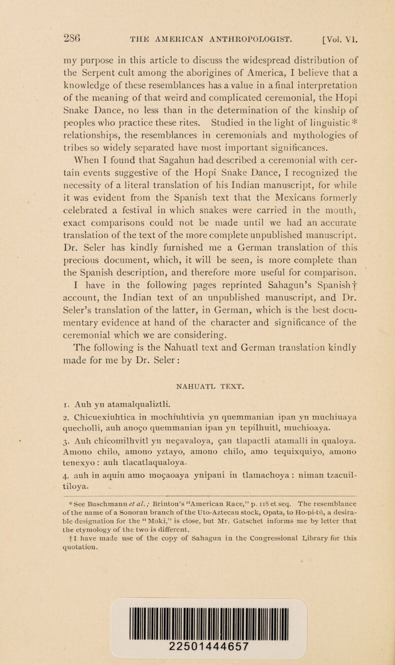 my purpose in this article to discuss the widespread distribution of the Serpent cult among the aborigines of America, I believe that a knowledge of these resemblances has a value in a final interpretation of the meaning of that weird and complicated ceremonial, the Hopi Snake Dance, no less than in the determination of the kinship of peoples who practice these rites. Studied in the light of linguistic* relationships, the resemblances in ceremonials and mythologies of tribes so widely separated have most important significances. When I found that Sagahun had described a ceremonial with cer¬ tain events suggestive of the Hopi Snake Dance, I recognized the necessity of a literal translation of his Indian manuscript, for while it was evident from the Spanish text that the Mexicans formerly celebrated a festival in which snakes were carried in the mouth, exact comparisons could not be made until we had an accurate translation of the text of the more complete unpublished manuscript. Dr. Seler has kindly furnished me a German translation of this precious document, which, it will be seen, is more complete than the Spanish description, and therefore more useful for comparison. I have in the following pages reprinted Sahagun’s Spanish f account, the Indian text of an unpublished manuscript, and Dr. Seler’s translation of the latter, in German, which is the best docu¬ mentary evidence at hand of the character and significance of the ceremonial which we are considering. The following is the Nahuatl text and German translation kindly made for me by Dr. Seler: NAHUATL TEXT. 1. Auh yn atamalqualiztli. 2. Chicuexiuhtica in mochitilitivia yn quemmanian ipan yn muchiuaya quecholli, auh anofo quemmanian ipan yn tepilhuitl, muchioaya. 3. Auli chicoinilhvitl yn nefavaloya, fan tlapactli atamalli in qualoya. Amono chilo, amono yztayo, auiono cliilo, atno tequixquiyo, amono teuexyo : auh tlacatlaqualoya. 4. auh in aquin amo mofaoaya ynipani in tlamachoya : uiman tzacuil- tiloya. * See Busehmann et al.; Brintou’s “American Race,” p. 118 et seq. The resemblance of the name of a Sonoran branch of the Uto-Aztecan stock, Opata, to Ho-pi-tu, a desira¬ ble designation for the “ Moki,” is close, but Mr. Gatschet informs me by letter that the etymology of the two is different. fl have made use of the copy of Sahagun in the Congressional Library for this quotation. 22501444657