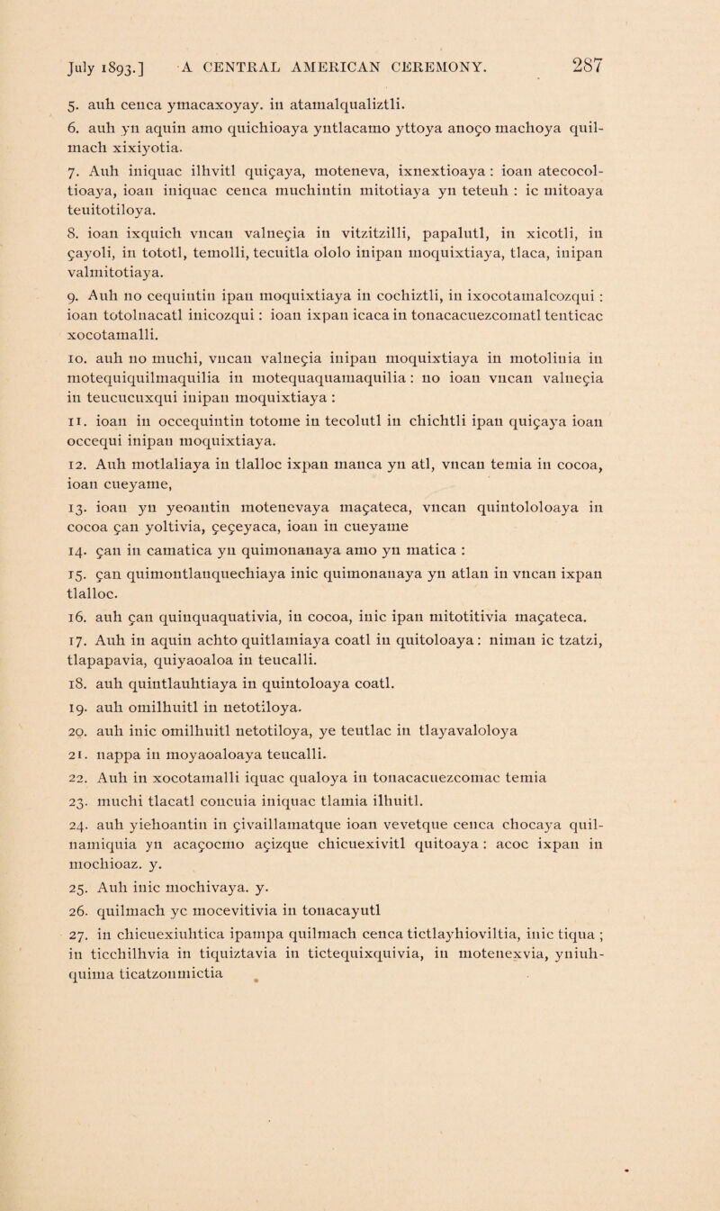 5. auh cenca ymacaxoyay. in atamalqualiztli. 6. auh yn aquin amo quichioaya yntlacamo yttoya anofo machoya quil- mach xixiyotia. 7. Auh iniquac ilhvitl quifaya, moteneva, ixnextioaya : ioan atecocol- tioaya, ioau iniquac cenca muchintin mitotiaya yn teteuh : ic mitoaya teuitotiloya. 8. ioan ixquich vncan valnefia in vitzitzilli, papalutl, in xicotli, in fayoli, in tototl, temolli, tecuitla ololo inipan moquixtiaya, tlaca, inipan valmitotiaya. 9. Auh no cequiutin ipan moquixtiaya in cochiztli, in ixocotamalcozqui : ioan totolnacatl inicozqui: ioan ixpan icaca in tonacacuezcomatl tenticac xocotamalli. 10. auh no muchi, vncan valnefia inipan moquixtiaya in motolinia in motequiquilmaquilia in motequaquamaquilia : no ioan vncan valnefia in teucucuxqui inipan moquixtiaya : 11. ioan in occequintin totome in tecolutl in chichtli ipan quif aya ioan occequi inipan moquixtiaya. 12. Auh motlaliaya in tlalloc ixpan manca yn atl, vncan temia in cocoa, ioan cueyame, 13. ioan yn yeoantin motenevaya mafateca, vncan quiutololoaya in cocoa fan yoltivia, fefeyaca, ioau in cueyame 14. fan in camatica yn quimonanaya amo yn matica : 15. fan quimontlanquechiaya inic quimonanaya yn atlan in vncan ixpan tlalloc. 16. auh fan quinquaquativia, in cocoa, inic ipan mitotitivia mafateca. 17. Auh in aquin achto quitlamiaya coatl in quitoloaya: niman ic tzatzi, tlapapavia, quiyaoaloa in teucalli. 18. auh quiutlauhtiaya in quintoloaya coatl. 19. auh omilhuitl in netotiloya. 20. auh inic omilhuitl netotiloya, ye teutlac in tlayavaloloya 21. nappa in moyaoaloaya teucalli. 22. Auh in xocotamalli iquac qualoya in tonacacuezcomac temia 23. muchi tlacatl concilia iniquac tlamia ilhuitl. 24. auh yiehoantin in fivaillamatque ioan vevetque cenca chocaya quil- namiquia yn acafocmo af izque chicuexivitl quitoaya : acoc ixpan in mochioaz. y. 25. Auh inic mochivaya. y. 26. quilmach yc inocevitivia in touacayutl 27. in chicuexiuhtica ipainpa quilmach cenca tictlayhioviltia, inic tiqua ; in ticchilhvia in tiquiztavia in tictequixquivia, in motenexvia, yniuh- quima ticatzonmictia