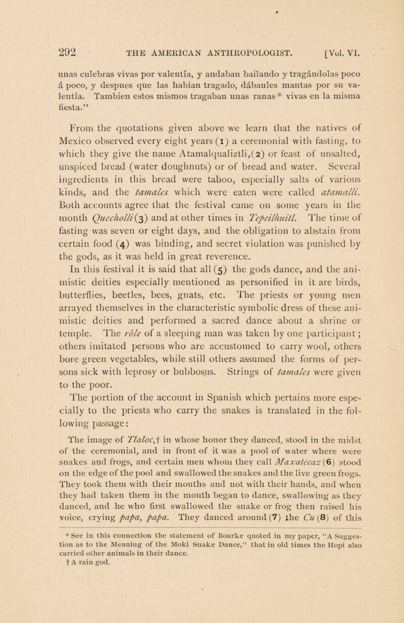 unas culebras vivas por valentia, y andaban bailando y tragaudolas poco d poco, y despues que las habian tragado, dabaules mantas por su va¬ lentia. Tambien estos mismos tragaban unas rauas * vivas en la misnia fiesta.” From the quotations given above we learn that the natives of Mexico observed every eight years (i) a ceremonial with fasting, to which they give the name Atamalqualiztli,(2) or feast of unsalted, unspiced bread (water doughnuts) or of bread and water. Several ingredients in this bread were taboo, especially salts of various kinds, and the tamales which were eaten were called atamalli. Both accounts agree that the festival came on some years in the month Quecholli(3) and at other times in Tepeilhuitl. The time of fasting was seven or eight days, and the obligation to abstain from certain food (4) was binding, and secret violation was punished by the gods, as it was held in great reverence. In this festival it is said that all (5) the gods dance, and the ani¬ mistic deities especially mentioned as personified in it are birds, butterflies, beetles, bees, gnats, etc. The priests or young men arrayed themselves in the characteristic symbolic dress of these ani¬ mistic deities and performed a sacred dance about a shrine or temple. The role of a sleeping man was taken by one participant; others imitated persons who are accustomed to carry wool, others bore green vegetables, while still others assumed the forms of per¬ sons sick with leprosy or bubbosus. Strings of tamales were given to the poor. The portion of the account in Spanish which pertains more espe¬ cially to the priests who carry the snakes is translated in the fol¬ lowing passage: The image of llaloc,] in whose honor they danced, stood in the midst of the ceremonial, and in front of it was a pool of water where were snakes and frogs, and certain men whom they call Maxatecaz {6) stood on the edge of the pool and swallowed the snakes and the live green frogs. They took them with their mouths and not with tlieir hands, and when they had taken them in the mouth began to dance, swallowing as they danced, and he who first swallowed the snake or frog then raised his voice, crying papa, papa. They danced around (7) the Cu{8) of this * See in this connection the statement of Bourke quoted in my paper, “A Sugges¬ tion as to the Meaning of the Moki Snake Dance,” that in old times the Hopi also carried other animals in their dance. f A rain god.