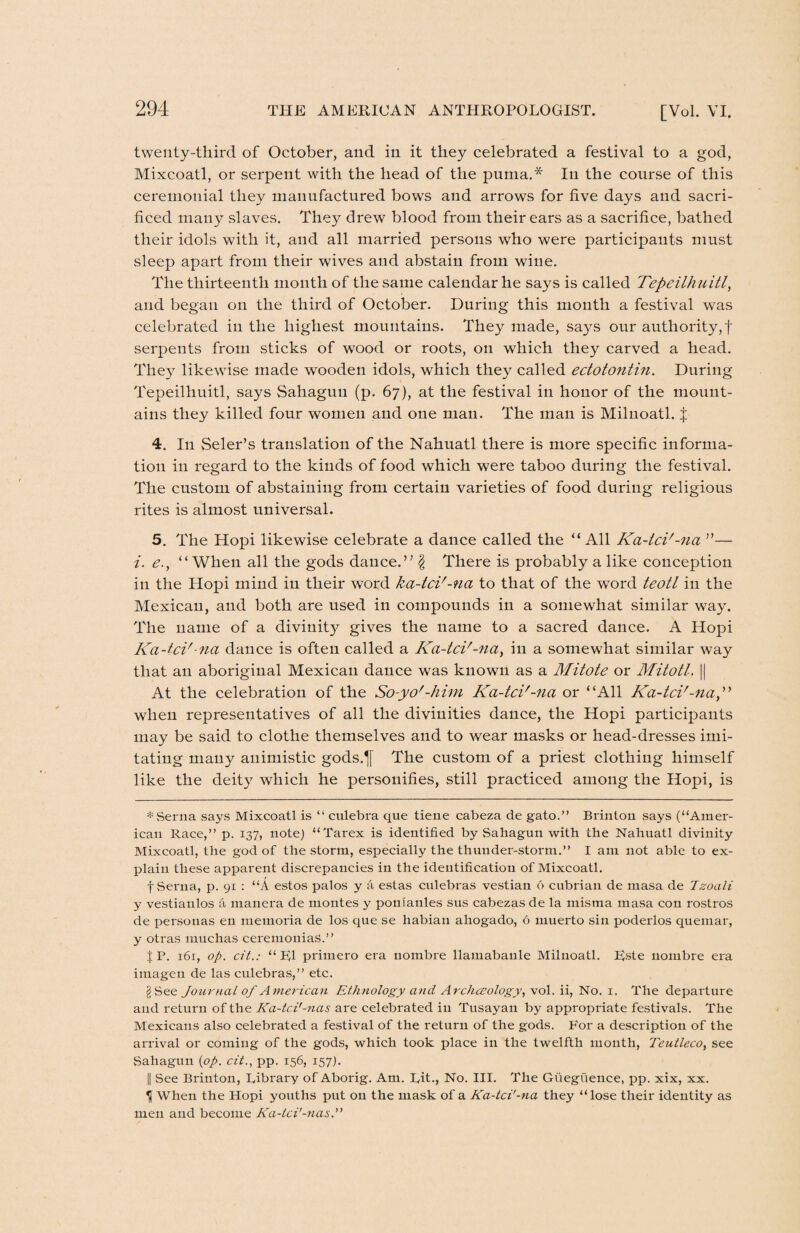 twenty-third of October, and in it they celebrated a festival to a god, Mixcoatl, or serpent with the head of the puma.* In the course of this ceremonial they manufactured bows and arrows for five days and sacri¬ ficed many slaves. They drew blood from their ears as a sacrifice, bathed their idols with it, and all married persons who were participants must sleep apart from their wives and abstain from wine. The thirteenth month of the same calendar he says is called Tepeilhuitl, and began on the third of October. During this month a festival was celebrated in the highest mountains. They made, says our authority, f serpents from sticks of wood or roots, on which they carved a head. They likewise made wooden idols, which they called ectotontin. During Tepeilhuitl, says Sahagun (p. 67), at the festival in honor of the mount¬ ains they killed four women and one man. The man is Milnoatl. | 4. In Seler’s translation of the Nahuatl there is more specific informa¬ tion in regard to the kinds of food which were taboo during the festival. The custom of abstaining from certain varieties of food during religious rites is almost universal. 5. The Hopi likewise celebrate a dance called the “All Ka-tci'-na ”— i. e., “When all the gods dance.” $ There is probably a like conception in the Hopi mind in their word ka-tci'-na to that of the word teotl in the Mexican, and both are used in compounds in a somewhat similar way. The name of a divinity gives the name to a sacred dance. A Hopi Ka-tci'-na dance is often called a Ka-tci'-na, in a somewhat similar way that an aboriginal Mexican dance was known as a Mitote or Mitotl. |[ At the celebration of the So-yo'-him Ka-tci'-na or “All Ka-tci'-na,” when representatives of all the divinities dance, the Hopi participants may be said to clothe themselves and to wear masks or head-dresses imi¬ tating many animistic gods.^f The custom of a priest clothing himself like the deity which he personifies, still practiced among the Hopi, is * Serna says Mixcoatl is “ culebra que tiene cabeza de gato.” Brinton says (“Amer¬ ican Race,” p. 137, note) “Tarex is identified by Sahagun with the Nahuatl divinity Mixcoatl, the god of the storm, especially the thunder-storm.” I am not able to ex¬ plain these apparent discrepancies in the identification of Mixcoatl. f Serna, p. 91 : “A estos palos y a estas culebras vestian 6 cubrian de masa de Tzoali y vestiaulos a manera de montes y ponianles sus cabezas de la misma masa con rostros de personas en memoria de los que se habian ahogado, 6 muerto sin poderlos quemar, y otras muchas ceremoniaS.” J P. 161, op. cit.: “FI primero era nombre llamabanle Milnoatl. Rste uombre era imageu de las culebras,” etc. gSee Journal of American Ethnology and Archaeology, vol. ii, No. 1. The departure and return of the Ka-tci'-?ias are celebrated in Tusayan by appropriate festivals. The Mexicans also celebrated a festival of the return of the gods. For a description of the arrival or coming of the gods, which took place in the twelfth month, Teutleco, see Sahagun (op. cit., pp. 156, 157). |[ See Brinton, library of Aborig. Am. Lit., No. III. The Guegtieuce, pp. xix, xx. U When the Hopi youths put on the mask of a Ka-tci'-na they “lose their identity as men and become Ka-lci'-nas.”