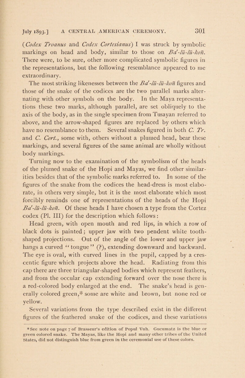 (Codex Troanus and Codex Cortesianus) I was struck by symbolic markings on head and body, similar to those on Ba!-lii-lu-kon. There were, to be sure, other more complicated symbolic figures in the representations, but the following resemblance appeared to me extraordinary. The most striking likenesses between the Ba!-lu-lu-kon figures and those of the snake of the codices are the two parallel marks alter¬ nating with other symbols on the body. In the Maya representa¬ tions these two marks, although parallel, are set obliquely to the axis of the body, as in the single specimen from Tusayan referred to above, and the arrow-shaped figures are replaced by others which have no resemblance to them. Several snakes figured in both C. Tr. and C. Cork, some with, others without a plumed head, bear these markings, and several figures of the same animal are wholly without body markings. Turning now to the examination of the symbolism of the heads of the plumed snake of the Hopi and Mayas, we find other similar¬ ities besides that of the symbolic marks referred to. In some of the figures of the snake from the codices the head-dress is most elabo¬ rate, in others very simple, but it is the most elaborate which most forcibly reminds one of representations of the heads of the Hopi Ba'-lu-lu-kon. Of these heads I have chosen a type from the Cortez codex (PI. Ill) for the description which follows: Head green, with open mouth and red lips, in which a row of black dots is painted; upper jaw with two pendent white tooth¬ shaped projections. Out of the angle of the lower and upper jaw hangs a curved “ tongue ” (?), extending downward and backward. The eye is oval, with curved lines in the pupil, capped by a cres¬ centic figure which projects above the head. Radiating from this cap there are three triangular-shaped bodies which represent feathers, and from the occular cap extending forward over the nose there is a red-colored body enlarged at the end. The snake’s head is gen¬ erally colored green,* some are white and brown, but none red or yellow. Several variations from the type described exist in the different figures of the feathered snake of the codices, and these variations *See note on page 7 of Brasseur’s edition of Popul Vuh. Gncumatz is the blue or green colored snake. The Mayas, like the Hopi and many other tribes of the United States, did not distinguish blue from green in the ceremonial use of these colors.