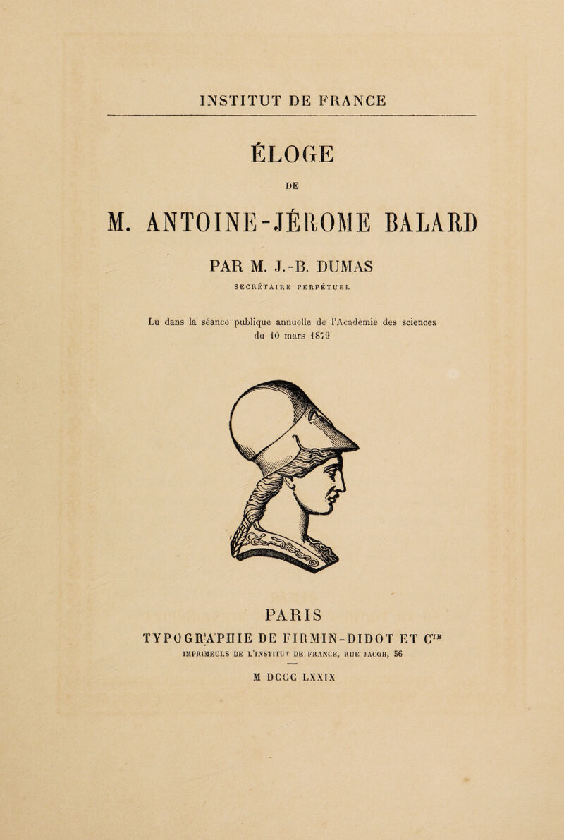 ÉLOGE DE M. ANTOINE-JÉROME BALARD PAR M. J.-B. DUMAS SECRÉTAIRE PERPÉTUEL Lu dans la séance publique annuelle de l’Académie des sciences du 10 mars 1819 PARIS TYPÜGRJAPIIIE DE FIRMIN-DIDOT ET C’,E IMPRIMEURS DE L’iNSTITUT DE FRANCE, RUE JACOB, 56