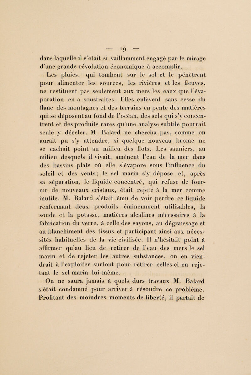 — *9 ~ dans laquelle il s’était si vaillamment engagé par le mirage d’une grande révolution économique à accomplir. Les pluies, qui tombent sur le sol et le pénètrent pour alimenter les sources, les rivières et les fleuves, ne restituent pas seulement aux mers les eaux que l’éva¬ poration en a soustraites. Elles enlèvent sans cesse du flanc des montagnes et des terrains en pente des matières qui se déposent au fond de l’océan, des sels qui s’y concen¬ trent et des produits rares qu’une analyse subtile pourrait seule y déceler. M. Balard ne chercha pas, comme on aurait pu s’y attendre, si quelque nouveau brome ne se cachait point au milieu des flots. Les sauniers, au milieu desquels il vivait, amènent l’eau de la mer dans des bassins plats où elle s’évapore sous l’influence du soleil et des vents; le sel marin s’y dépose et, après sa séparation, le liquide concentré, qui refuse de four¬ nir de nouveaux cristaux, était rejeté à la mer comme inutile. M. Balard s’était ému de voir perdre ce liquide renfermant deux produits éminemment utilisables, la soude et la potasse, matières alcalines nécessaires à la fabrication du verre, à celle des savons, au dégraissage et au blanchiment des tissus et participant ainsi aux néces¬ sités habituelles de la vie civilisée. Il n’hésitait point à affirmer qu’au lieu de retirer de l’eau des mers le sel marin et de rejeter les autres substances, on en vien¬ drait à l’exploiter surtout pour retirer celles-ci en reje¬ tant le sel marin lui-même. On ne saura jamais à quels durs travaux M. Balard s’était condamné pour arriver à résoudre ce problème. Profitant des moindres moments de liberté, il partait de