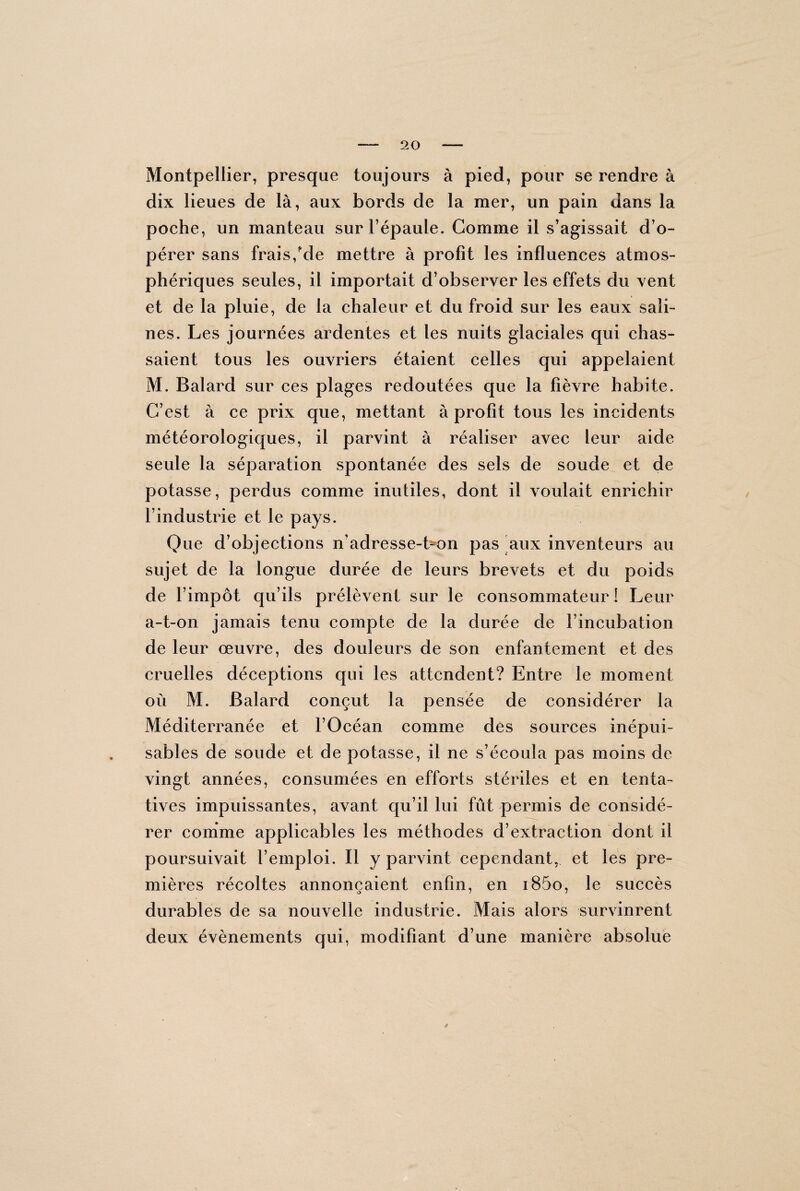 Montpellier, presque toujours à pied, pour se rendre à dix lieues de là, aux bords de la mer, un pain dans la poche, un manteau sur l’épaule. Comme il s’agissait d’o¬ pérer sans frais/de mettre à profit les influences atmos¬ phériques seules, il importait d’observer les effets du vent et de la pluie, de la chaleur et du froid sur les eaux sali¬ nes. Les journées ardentes et les nuits glaciales qui chas¬ saient tous les ouvriers étaient celles qui appelaient M. Balard sur ces plages redoutées que la fièvre habite. C’est à ce prix que, mettant à profit tous les incidents météorologiques, il parvint à réaliser avec leur aide seule la séparation spontanée des sels de soude et de potasse, perdus comme inutiles, dont il voulait enrichir l’industrie et le pays. Que d’objections n’adresse-t^on pas aux inventeurs au sujet de la longue durée de leurs brevets et du poids de l’impôt qu’ils prélèvent sur le consommateur ! Leur a-t-on jamais tenu compte de la durée de l’incubation de leur œuvre, des douleurs de son enfantement et des cruelles déceptions qui les attendent? Entre le moment où M. Balard conçut la pensée de considérer la Méditerranée et l’Océan comme dés sources inépui¬ sables de soude et de potasse, il ne s’écoula pas moins de vingt années, consumées en efforts stériles et en tenta¬ tives impuissantes, avant qu’il lui fût permis de considé¬ rer comme applicables les méthodes d’extraction dont il poursuivait l’emploi. Il y parvint cependant, et les pre¬ mières récoltes annonçaient enfin, en i85o, le succès durables de sa nouvelle industrie. Mais alors survinrent deux évènements qui, modifiant d’une manière absolue