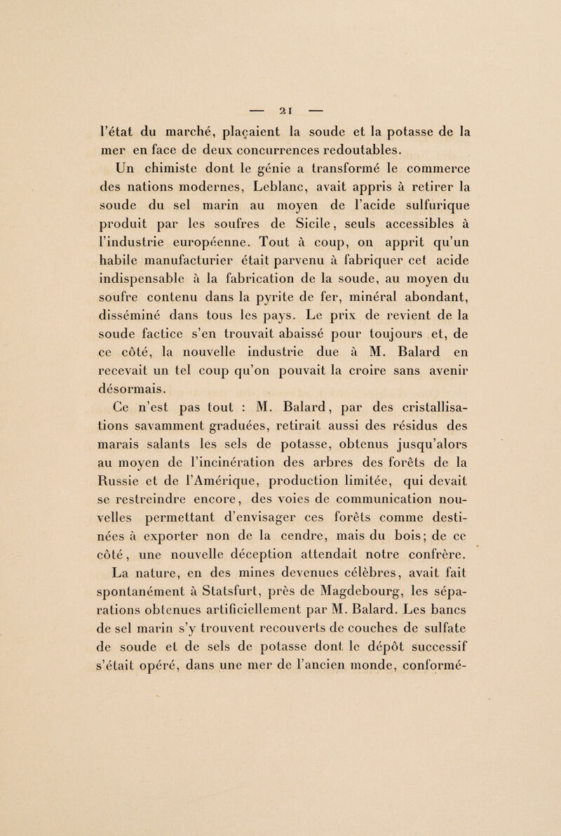 l’état du marché, plaçaient la soude et la potasse de la mer en face de deux concurrences redoutables. Un chimiste dont le génie a transformé le commerce des nations modernes, Leblanc, avait appris à retirer la soude du sel marin au moyen de l’acide sulfurique produit par les soufres de Sicile, seuls accessibles à l’industrie européenne. Tout à coup, on apprit qu’un habile manufacturier était parvenu à fabriquer cet acide indispensable à la fabrication de la soude, au moyen du soufre contenu dans la pyrite de fer, minéral abondant, disséminé dans tous les pays. Le prix de revient de la soude factice s’en trouvait abaissé pour toujours et, de ce côté, la nouvelle industrie due à M. Balard en recevait un tel coup qu’on pouvait la croire sans avenir désormais. Ce n’est pas tout : M. Balard, par des cristallisa¬ tions savamment graduées, retirait aussi des résidus des marais salants les sels de potasse, obtenus jusqu’alors au moyen de l’incinération des arbres des forêts de la Russie et de l’Amérique, production limitée, qui devait se restreindre encore, des voies de communication nou¬ velles permettant d’envisager ces forêts comme desti¬ nées à exporter non de la cendre, mais du bois; de ce côté, une nouvelle déception attendait notre confrère. La nature, en des mines devenues célèbres, avait fait spontanément à Statsfurt, près de Magdebourg, les sépa¬ rations obtenues artificiellement par M. Balard. Les bancs de sel marin s’y trouvent recouverts de couches de sulfate de soude et de sels de potasse dont le dépôt successif s’était opéré, dans une mer de l’ancien monde, conformé-