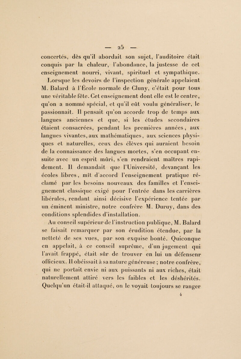 concertés, dès qu’il abordait son sujet, l’auditoire était conquis par la chaleur, l’abondance, la justesse de cet enseignement nourri, vivant, spirituel et sympathique. Lorsque les devoirs de l’inspection générale appelaient M. Balard à l’École normale de Cluny, c’était pour tous une véritable fête. Cet enseignement dont elle est le centre, qu’on a nommé spécial, et qu’il eût voulu généraliser, le passionnait. Il pensait qu’on accorde trop de temps aux langues anciennes et que, si les études secondaires étaient consacrées, pendant les premières années, aux langues vivantes, aux mathématiques, aux sciences physi¬ ques et naturelles, ceux des élèves qui auraient besoin de la connaissance des langues mortes, s’en occupant en¬ suite avec un esprit mûri, s’en rendraient maîtres rapi¬ dement. Il demandait que T Université, devançant les écoles libres, mît d’accord l’enseignement pratique ré¬ clamé par les besoins nouveaux des familles et l’ensei¬ gnement classique exigé pour l’entrée dans les carrières libérales, rendant ainsi décisive l’expérience tentée par un éminent ministre, notre confrère M. Duruy, dans des conditions splendides d’installation. Au conseil supérieur de l’instruction publique, M. Balard se faisait remarquer par son érudition étendue, par la netteté de ses vues, par son exquise bonté. Quiconque en appelait, à ce conseil suprême, d’un jugement qui l’avait frappé, était sûr de trouver en lui un défenseur officieux. Il obéissait à sa nature généreuse ; notre confrère, qui ne portait envie ni aux puissants ni aux riches, était naturellement attiré vers les faibles et les déshérités. Quelqu’un était-il attaqué, on le voyait toujours se ranger