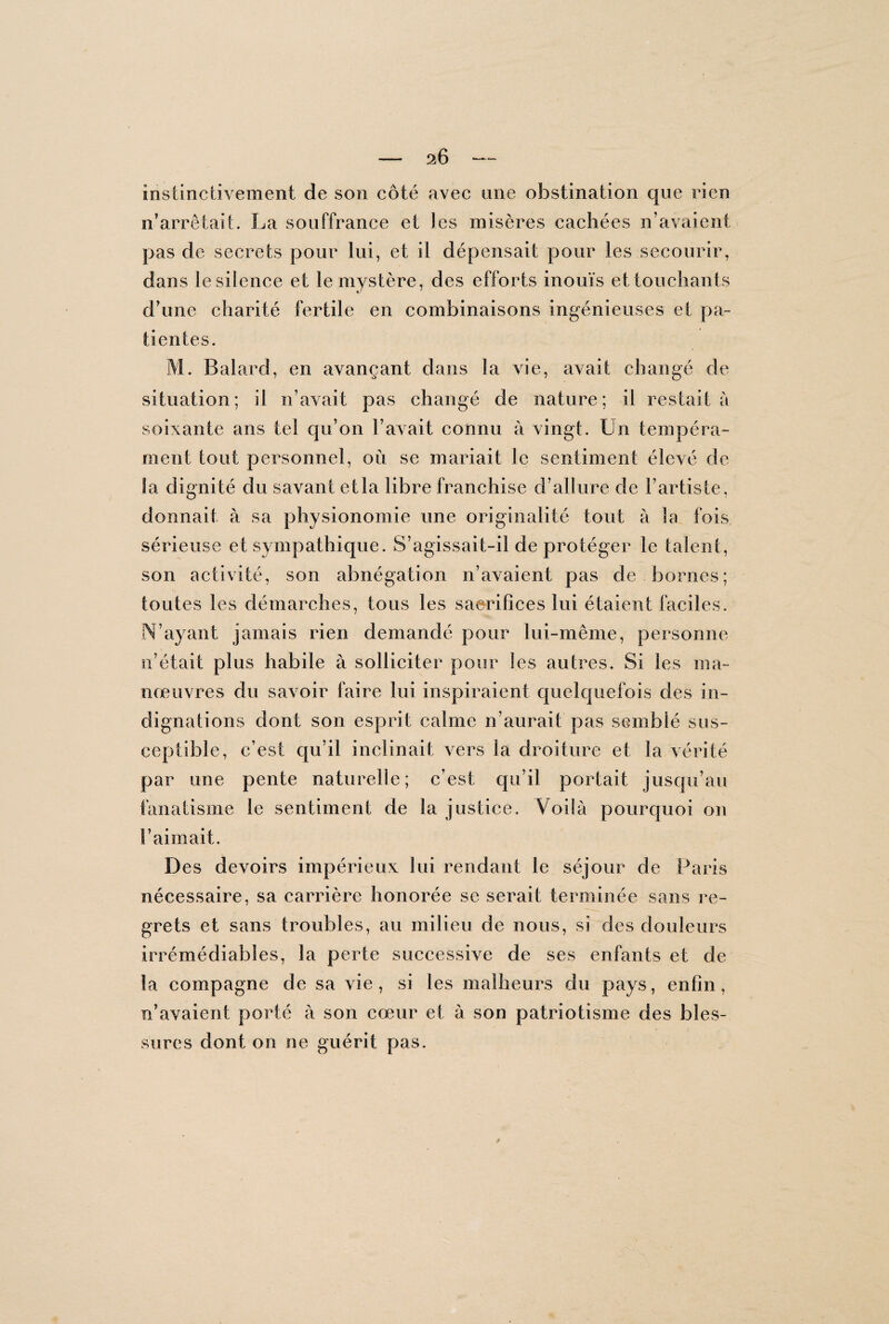 instinctivement de son côté avec une obstination que rien n’arrêtait. La souffrance et les misères cachées n’avaient pas de secrets pour lui, et il dépensait pour les secourir, dans le silence et le mystère, des efforts inouïs et touchants d’une charité fertile en combinaisons ingénieuses et pa¬ tientes. M. Balard, en avançant dans la vie, avait changé de situation; il n’avait pas changé de nature; il restait à soixante ans tel qu’on l’avait connu à vingt. Un tempéra¬ ment tout personnel, où se mariait le sentiment élevé de la dignité du savant et la libre franchise d’allure de l’artiste, donnait à sa physionomie une originalité tout à la fois, sérieuse et sympathique. S’agissait-il de protéger le talent, son activité, son abnégation n’avaient pas de bornes; toutes les démarches, tous les sacrifices lui étaient faciles. M’ayant jamais rien demandé pour lui-mênxe, personne n’était plus habile à solliciter pour les autres. Si les ma¬ nœuvres du savoir faire lui inspiraient quelquefois des in¬ dignations dont son esprit calme n’aurait pas semblé sus¬ ceptible, c’est qu’il inclinait vers la droiture et la vérité par une pente naturelle; c’est qu’il portait jusqu’au fanatisme le sentiment de la justice. Voilà pourquoi on l’aimait. Des devoirs impérieux lui rendant le séjour de Paris nécessaire, sa carrière honorée se serait terminée sans re¬ grets et sans troubles, au milieu de nous, si des douleurs irrémédiables, la perte successive de ses enfants et de la compagne de sa vie, si les malheurs du pays, enfin, n’avaient porté à son cœur et à son patriotisme des bles¬ sures dont on ne guérit pas.