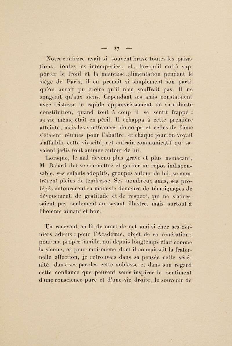 Notre confrère avait si sou vent bravé toutes les priva¬ tions, toutes les intempéries, et, lorsqu’il eut à sup¬ porter le froid et la mauvaise alimentation pendant le siège de Paris, il en prenait si simplement son parti, qu’on aurait pu croire qu’il n’en souffrait pas. Il ne songeait qu’aux siens. Cependant ses amis constataient avec tristesse le rapide appauvrissement de sa robuste constitution, quand tout à coup il se sentit frappé : sa vie même était en péril. Il échappa à cette première atteinte, mais les souffrances du corps et celles de Famé s’étaient réunies pour l’abattre, et chaque jour on voyait s’affaiblir cette vivacité, cet entrain communicatif qui sa¬ vaient jadis tout animer autour de lui. Lorsque, le mal devenu plus grave et plus menaçant, M. Balard dut se soumettre et garder un repos indispen¬ sable , ses enfants adoptifs, groupés autour de lui, se mon¬ trèrent pleins de tendresse. Ses nombreux amis, ses pro¬ tégés entourèrent sa modeste demeure de témoignages de dévouement, de gratitude et de respect, qui ne s’adres¬ saient pas seulement au savant illustre, mais surtout à l’homme aimant et bon. En recevant au lit de mort de cet ami si cher ses der¬ niers adieux : pour l’Académie, objet de sa vénération ; pour ma propre famille, qui depuis longtemps était comme la sienne, et pour moi-même dont il connaissait la frater¬ nelle affection, je retrouvais dans sa pensée cette séré¬ nité, dans ses paroles cette noblesse et dans son regard cette confiance que peuvent seuls inspirer le sentiment d’une conscience pure et d’une vie droite, le souvenir de