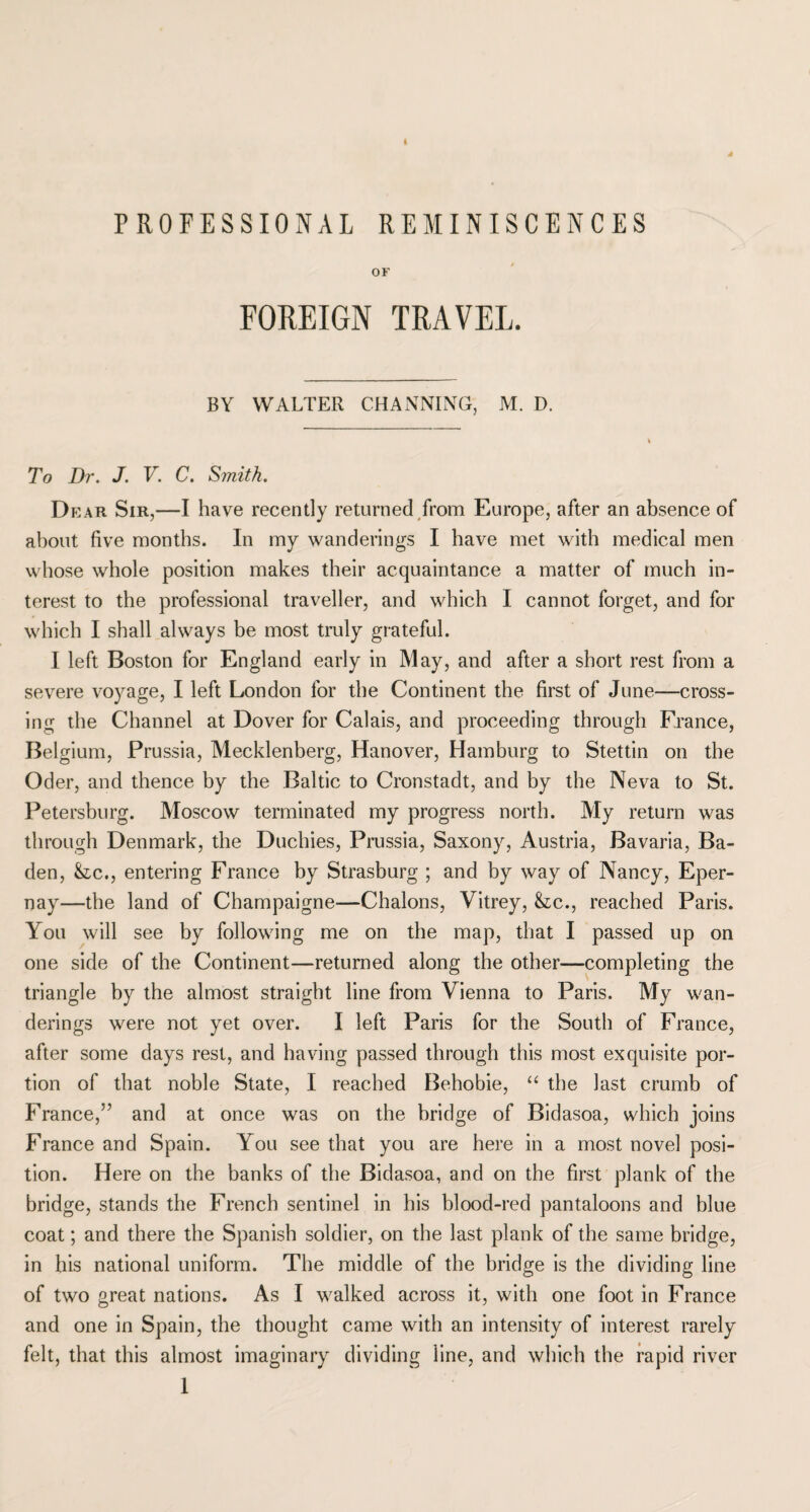 PROFESSIONAL REMINISCENCES OF FOREIGN TRAVEL. BY WALTER CHANNING, M. D. To Dr. J. V. C. Smith. D ear Sir,—I have recently returned from Europe, after an absence of about five months. In my wanderings I have met with medical men whose whole position makes their acquaintance a matter of much in¬ terest to the professional traveller, and which I cannot forget, and for which I shall always be most truly grateful. I left Boston for England early in May, and after a short rest from a severe voyage, I left London for the Continent the first of June—cross¬ ing the Channel at Dover for Calais, and proceeding through France, Belgium, Prussia, Mecklenberg, Hanover, Hamburg to Stettin on the Oder, and thence by the Baltic to Cronstadt, and by the Neva to St. Petersburg. Moscow terminated my progress north. My return was through Denmark, the Duchies, Prussia, Saxony, Austria, Bavaria, Ba¬ den, &ic., entering France by Strasburg ; and by way of Nancy, Eper- nay—the land of Champaigne—Chalons, Vitrey, &c., reached Paris. You will see by following me on the map, that I passed up on one side of the Continent—returned along the other—completing the triangle by the almost straight line from Vienna to Paris. My wan¬ derings were not yet over. I left Paris for the South of France, after some days rest, and having passed through this most exquisite por¬ tion of that noble State, I reached Behobie, “ the last crumb of France,” and at once was on the bridge of Bidasoa, which joins France and Spain. You see that you are here in a most novel posi¬ tion. Here on the banks of the Bidasoa, and on the first plank of the bridge, stands the French sentinel in his blood-red pantaloons and blue coat; and there the Spanish soldier, on the last plank of the same bridge, in his national uniform. The middle of the bridge is the dividing line of two great nations. As I walked across it, with one foot in France and one in Spain, the thought came with an intensity of interest rarely felt, that this almost imaginary dividing line, and which the rapid river