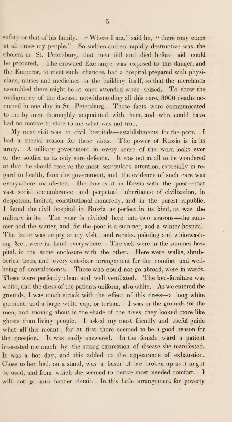 at all times my people.” So sudden and so rapidly destructive was the cholera in St. Petersburg, that men fell and died before aid could be procured. The crowded Exchange was exposed to this danger, and the Emperor, to meet such chances, had a hospital prepared with physi¬ cians, nurses and medicines in the building itself, so that the merchants assembled there might be at once attended when seized. To show the malignancy of the disease, notwithstanding all this care, 3000 deaths oc¬ curred in one day in St. Petersburg. These facts were communicated to me by men thoroughly acquainted with them, and who could have had no motive to state to me what was not true. M y next visit was to civil hospitals—establishments for the poor. I had a special reason for these visits. The power of Russia is in its army. A military government in every sense of the word looks ever to the soldier as its only sure defence. It was not at all to be wondered at that he should receive the most scrupulous attention, especially in re¬ gard to health, from the government, and the evidence of such care was everywhere manifested. But how is it in Russia with the poor—that vast social encumbrance and perpetual inheritance of civilization, in despotism, limited, constitutional monarchy, and in the purest republic. I found the civil hospital in Russia as perfect in its kind, as was the military in its. The year is divided here into two seasons—the sum¬ mer and the winter, and for the poor is a summer, and a winter hospital. The latter was empty at my visit; and repairs, painting and whitewash¬ ing, Stc., were in hand everywhere. The sick were in the summer hos¬ pital, in the same enclosure with the other. Here were walks, shrub¬ beries, trees, and every out-door arrangement for the comfort and well¬ being of convalescents. Those who could not go abroad, were in wards. These were perfectly clean and well ventilated. The bed-furniture was white, and the dress of the patients uniform, also white. As we entered the grounds, I was much struck with the effect of this dress—a long white garment, and a large white cap, or turban. 1 was in the grounds for the men, and moving about in the shade of the trees, they looked more like ghosts than living people. I asked my most friendly and useful guide what all this meant; for at first there seemed to be a good reason for the question. It was easily answered. In the female ward a patient interested me much by the strong expression of disease she manifested^ It was a hot day, and this added to the appearance of exhaustion. Close to her bed, on a stand, was a basin of ice broken up as it might be used, and from which she seemed to derive most needed comfort. I will not go into further detail. In this little arrangement for poverty