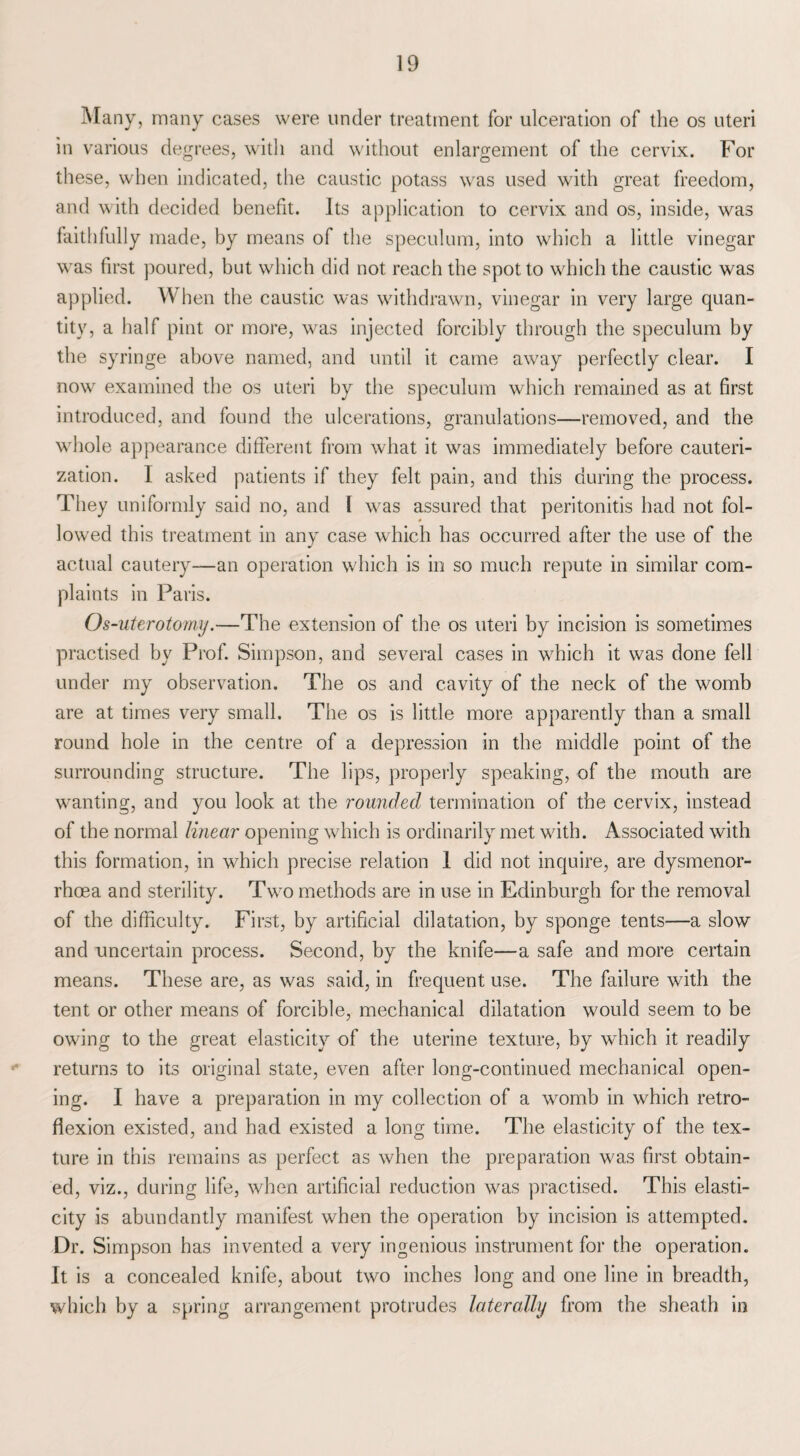 Many, many cases were under treatment for ulceration of the os uteri in various degrees, with and without enlargement of the cervix. For these, when indicated, the caustic potass was used with great freedom, and with decided benefit. Its application to cervix and os, inside, was faithfully made, by means of the speculum, into which a little vinegar was first poured, but which did not reach the spot to which the caustic was applied. When the caustic was withdrawn, vinegar in very large quan¬ tity, a half pint or more, was injected forcibly through the speculum by the syringe above named, and until it came away perfectly clear. I nowr examined the os uteri by the speculum which remained as at first introduced, and found the ulcerations, granulations—removed, and the whole appearance different from what it was immediately before cauteri¬ zation. I asked patients if they felt pain, and this during the process. They uniformly said no, and I was assured that peritonitis had not fol¬ lowed this treatment in any case which has occurred after the use of the actual cautery—an operation which is in so much repute in similar com¬ plaints in Paris. Os-uterotomy.—The extension of the os uteri by incision is sometimes practised by Prof. Simpson, and several cases in which it was done fell under my observation. The os and cavity of the neck of the womb are at times very small. The os is little more apparently than a small round hole in the centre of a depression in the middle point of the surrounding structure. The lips, properly speaking, of the mouth are wanting, and you look at the rounded termination of the cervix, instead of the normal linear opening which is ordinarily met with. Associated with this formation, in which precise relation 1 did not inquire, are dysmenor- rhcea and sterility. Two methods are in use in Edinburgh for the removal of the difficulty. First, by artificial dilatation, by sponge tents—a slow and uncertain process. Second, by the knife—a safe and more certain means. These are, as was said, in frequent use. The failure with the tent or other means of forcible, mechanical dilatation would seem to be owing to the great elasticity of the uterine texture, by which it readily returns to its original state, even after long-continued mechanical open¬ ing. I have a preparation in my collection of a womb in which retro¬ flexion existed, and had existed a long time. The elasticity of the tex¬ ture in this remains as perfect as when the preparation was first obtain¬ ed, viz., during life, when artificial reduction was practised. This elasti¬ city is abundantly manifest when the operation by incision is attempted. Dr. Simpson has invented a very ingenious instrument for the operation. It is a concealed knife, about two inches long and one line in breadth, which by a spring arrangement protrudes laterally from the sheath in