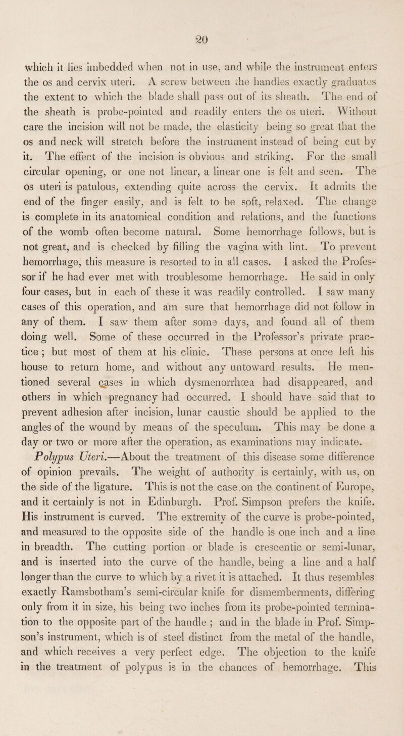 which it lies imbedded when not in use, and while the instrument enters the os and cervix uteri. A screw between the handles exactly graduates the extent to which the blade shall pass out of its sheath. The end of the sheath is probe-pointed and readily enters the os uteri. Without care the incision will not be made, the elasticity being so great that the os and neck will stretch before the instrument instead of being cut by it. The effect of the incision is obvious and striking. For the small circular opening, or one not linear, a linear one is felt and seen. The os uteri is patulous, extending quite across the cervix. It admits the end of the finger easily, and is felt to be soft, relaxed. The change is complete in its anatomical condition and relations, and the functions of the womb often become natural. Some hemorrhage follows, but is not great, and is checked by filling the vagina with lint. To prevent hemorrhage, this measure is resorted to in all cases. I asked the Profes¬ sor if he had ever met with troublesome hemorrhage. He said in only four cases, but in each of these it was readily controlled. I saw many cases of this operation, and am sure that hemorrhage did not follow in any of them. I saw them after some days, and found all of them doing well. Some of these occurred in the Professor’s private prac¬ tice ; but most of them at his clinic. These persons at once left his house to return home, and without any untoward results. He men¬ tioned several gases in which dysmenorrhoea had disappeared, and others in which pregnancy had occurred. I should have said that to prevent adhesion after incision, lunar caustic should be applied to the angles of the wound by means of the speculum. This may be done a day or two or more after the operation, as examinations may indicate. Polypus Uteri.—About the treatment of this disease some difference of opinion prevails. The weight of authority is certainly, with us, on the side of the ligature. This is not the case ,on the continent of Europe, and it certainly is not in Edinburgh. Prof. Simpson prefers the knife. His instrument is curved. The extremity of the curve is probe-pointed, and measured to the opposite side of the handle is one inch and a line in breadth. The cutting portion or blade is crescentic or semi-lunar, and is inserted into the curve of the handle, being a line and a half longer than the curve to which by a rivet it is attached. It thus resembles exactly Ramsbotham’s semi-circular knife for dismemberments, differing only from it in size, his being two inches from its probe-pointed termina¬ tion to the opposite part of the handle ; and in the blade in Prof. Simp¬ son’s instrument, which is of steel distinct from the metal of the handle, and which receives a very perfect edge. The objection to the knife in the treatment of polypus is in the chances of hemorrhage. This