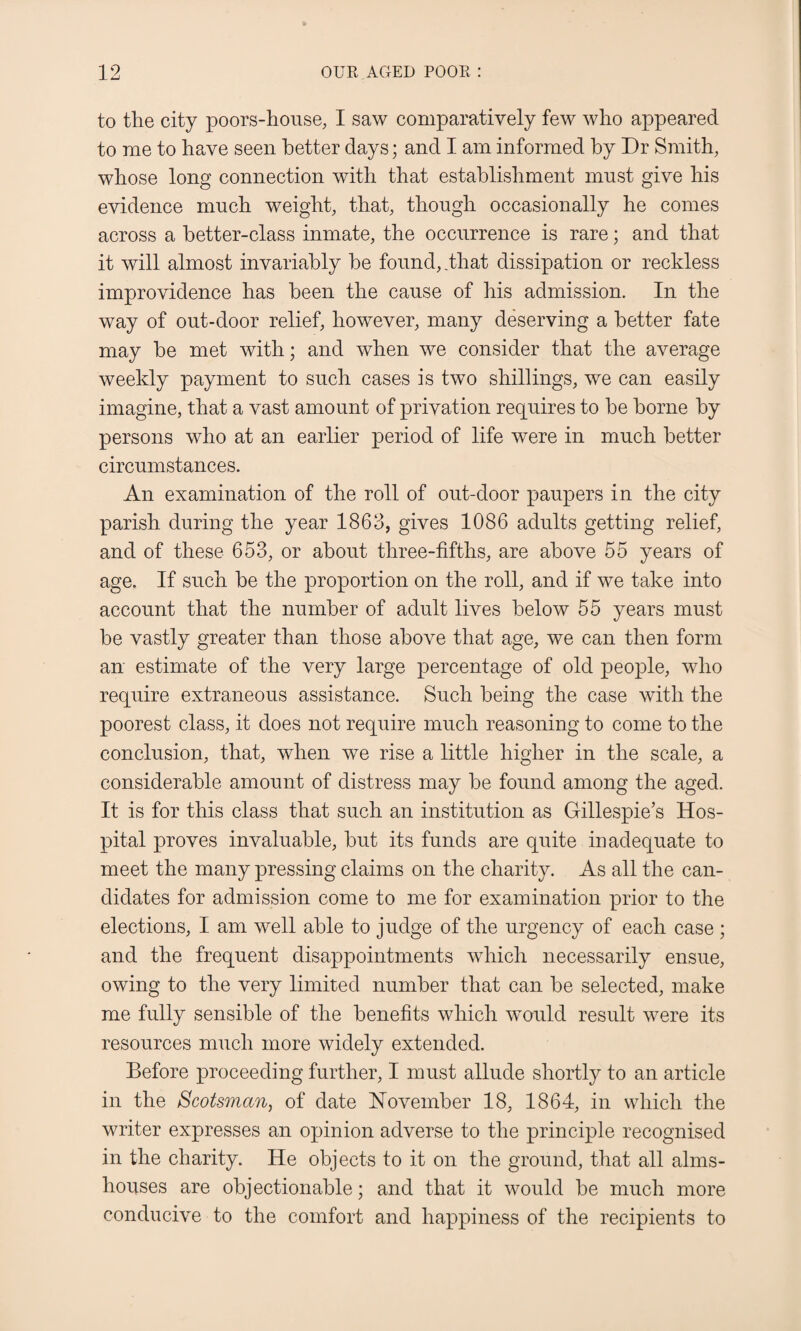 to the city poors-house, I saw comparatively few who appeared to me to have seen better days; and I am informed by Dr Smith, whose long connection with that establishment must give his evidence much weight, that, though occasionally he comes across a better-class inmate, the occurrence is rare; and that it will almost invariably be found, .that dissipation or reckless improvidence has been the cause of his admission. In the way of out-door relief, however, many deserving a better fate may be met with; and when we consider that the average weekly payment to such cases is two shillings, we can easily imagine, that a vast amount of privation requires to be borne by persons who at an earlier period of life were in much better circumstances. An examination of the roll of out-door paupers in the city parish during the year 1863, gives 1086 adults getting relief, and of these 653, or about three-fifths, are above 55 years of age. If such be the proportion on the roll, and if we take into account that the number of adult lives below 55 years must be vastly greater than those above that age, we can then form an estimate of the very large percentage of old people, who require extraneous assistance. Such being the case with the poorest class, it does not require much reasoning to come to the conclusion, that, when we rise a little higher in the scale, a considerable amount of distress may be found among the aged. It is for this class that such an institution as Gillespie’s Hos¬ pital proves invaluable, but its funds are quite inadequate to meet the many pressing claims on the charity. As all the can¬ didates for admission come to me for examination prior to the elections, I am well able to judge of the urgency of each case ; and the frequent disappointments which necessarily ensue, owing to the very limited number that can be selected, make me fully sensible of the benefits which would result were its resources much more widely extended. Before proceeding further, I must allude shortly to an article in the Scotsman, of date November 18, 1864, in which the writer expresses an opinion adverse to the principle recognised in the charity. He objects to it on the ground, that all alms¬ houses are objectionable; and that it would be much more conducive to the comfort and happiness of the recipients to
