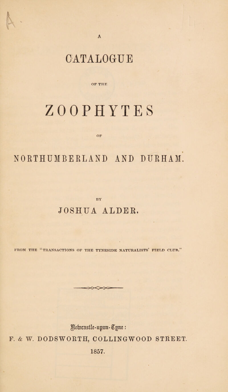 k CATALOGUE OF THE ZOOPHYTES OF NORTHUMBERLAND AND DURHAM. BY JOSHUA ALDER. FROM THE “TRANSACTIONS OF THE TYNESIDE NATURALISTS’ FIELD CLUB.” Jjfofoc a&tlje-ttpon- ftpe: F. & W. DODSWORTH, COLLINGWOOD STREET. 1857.