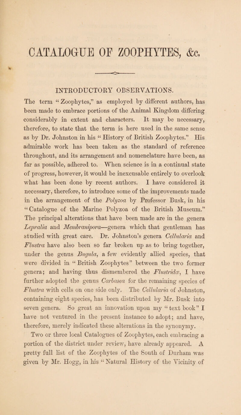 CATALOGUE OF ZOOPHYTES, &c. INTRODUCTORY OBSERVATIONS. The term “ Zoophytes,” as employed by different authors, has been made to embrace portions of the Animal Kingdom differing considerably in extent and characters. It may be necessary, therefore, to state that the term is here used in the same sense as by Dr. Johnston in his “ History of British Zoophytes.” His admirable work has been taken as the standard of reference throughout, and its arrangement and nomenclature have been, as far as possible, adhered to. When science is in a continual state of progress, however, it would be inexcusable entirely to overlook what has been done by recent authors. I have considered it necessary, therefore, to introduce some of the improvements made in the arrangement of the Polyzoa by Professor Busk, in his “ Catalogue of the Marine Polyzoa of the British Museum.” The principal alterations that have been made are in the genera Lepralia and Membranipora—genera which that gentleman has studied with great care. Dr. Johnston’s genera Cellularia and Flustra have also been so far broken up as to bring together, under the genus Bugula, a few evidently allied species, that were divided in “British Zoophytes” between the two former genera; and having thus dismembered the Flustridce, I have further adopted the genus Carbasea for the remaining species of Flustra with cells on one side only. The Cellularia of Johnston, containing eight species, has been distributed by Mr. Busk into seven genera. So great an innovation upon my “textbook” I have not ventured in the present instance to adopt; and have, therefore, merely indicated these alterations in the synonymy. Two or three local Catalogues of Zoophytes, each embracing a portion of the district under review, have already appeared. A pretty full list of the Zoophytes of the South of Durham was given by Mr. Hogg, in his “ Natural History of the Vicinity of