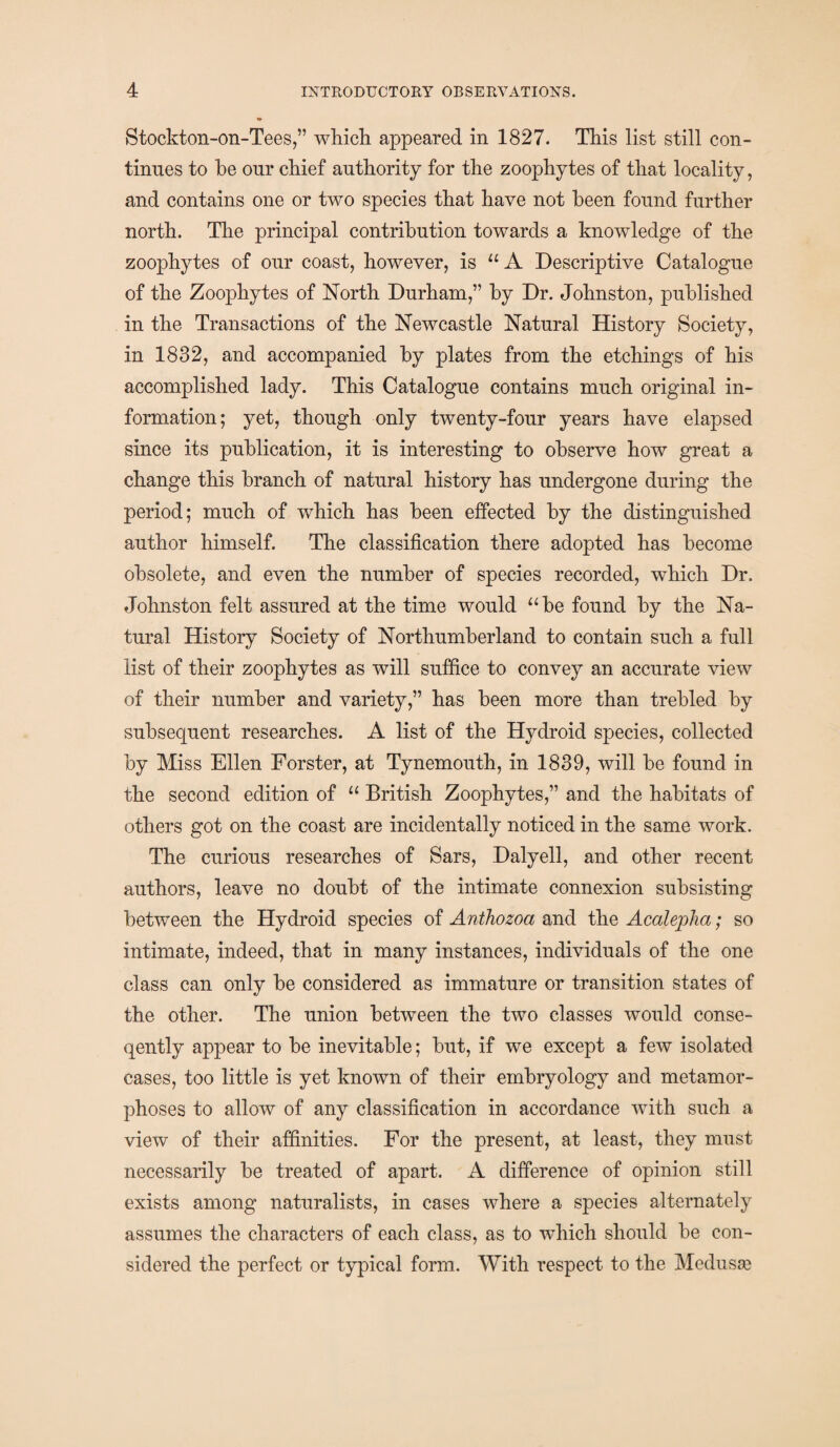 Stockton-on-Tees,” which appeared in 1827. This list still con¬ tinues to he our chief authority for the zoophytes of that locality, and contains one or two species that have not been found further north. The principal contribution towards a knowledge of the zoophytes of our coast, however, is “ A Descriptive Catalogue of the Zoophytes of North Durham,” by Dr. Johnston, published in the Transactions of the Newcastle Natural History Society, in 1832, and accompanied by plates from the etchings of his accomplished lady. This Catalogue contains much original in¬ formation; yet, though only twenty-four years have elapsed since its publication, it is interesting to observe how great a change this branch of natural history has undergone during the period; much of which has been effected by the distinguished author himself. The classification there adopted has become obsolete, and even the number of species recorded, which Dr. Johnston felt assured at the time would “be found by the Na¬ tural History Society of Northumberland to contain such a full list of their zoophytes as will suffice to convey an accurate view of their number and variety,” has been more than trebled by subsequent researches. A list of the Hydroid species, collected by Miss Ellen Forster, at Tynemouth, in 1839, will be found in the second edition of “ British Zoophytes,” and the habitats of others got on the coast are incidentally noticed in the same work. The curious researches of Sars, Dalyell, and other recent authors, leave no doubt of the intimate connexion subsisting between the Hydroid species of Anthozoa and the Acalepha; so intimate, indeed, that in many instances, individuals of the one class can only be considered as immature or transition states of the other. The union between the two classes would conse- qently appear to be inevitable; but, if we except a few isolated cases, too little is yet known of their embryology and metamor¬ phoses to allow of any classification in accordance with such a view of their affinities. For the present, at least, they must necessarily be treated of apart. A difference of opinion still exists among naturalists, in cases where a species alternately assumes the characters of each class, as to which should be con¬ sidered the perfect or typical form. With respect to the Medusa?