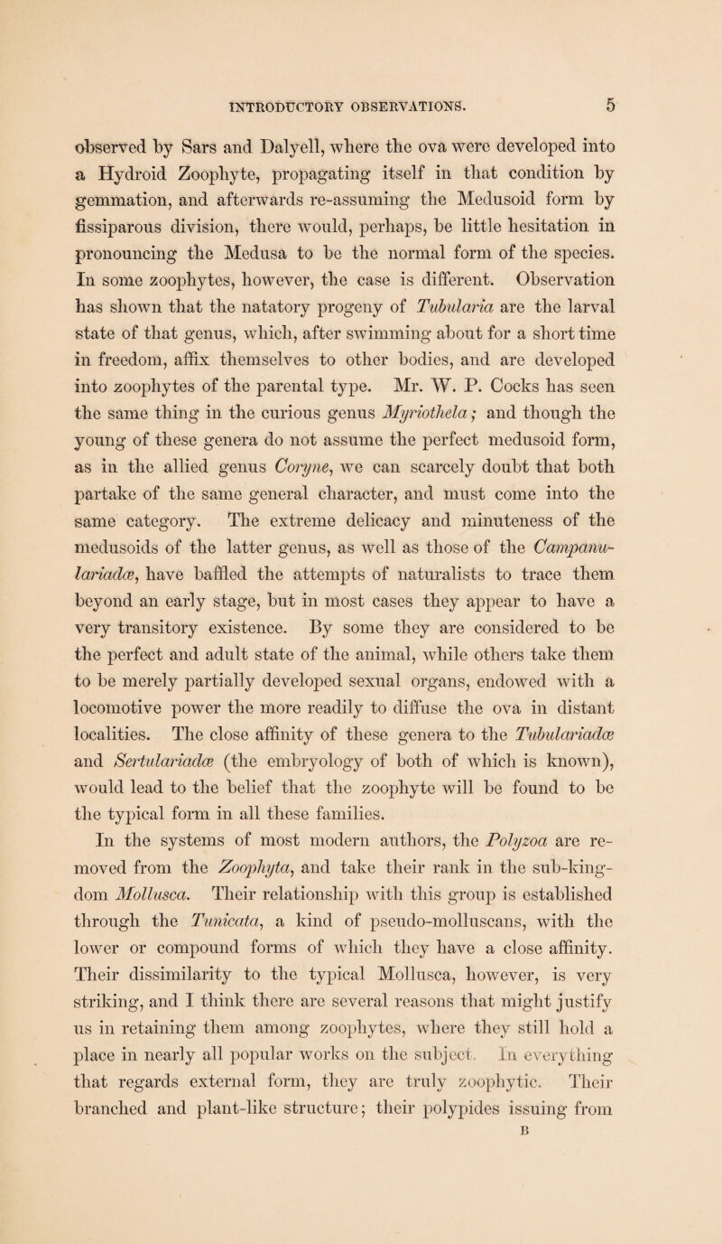 observed by Sars and Dalyell, where the ova were developed into a Hydroid Zoophyte, propagating itself in that condition by gemmation, and afterwards re-assuming the Mednsoid form by fissiparons division, there would, perhaps, be little hesitation in pronouncing the Medusa to be the normal form of the species. In some zoophytes, however, the case is different. Observation has shown that the natatory progeny of Tubularia are the larval state of that genus, which, after swimming about for a short time in freedom, affix themselves to other bodies, and are developed into zoophytes of the parental type. Mr. W. P. Cocks has seen the same thing in the curious genus Myriothela; and though the young of these genera do not assume the perfect medusoid form, as in the allied genus Coryne, we can scarcely doubt that both partake of the same general character, and must come into the same category. The extreme delicacy and minuteness of the medusoids of the latter genus, as well as those of the Campanu- lanadce, have baffled the attempts of naturalists to trace them beyond an early stage, but in most cases they appear to have a very transitory existence. By some they are considered to be the perfect and adult state of the animal, while others take them to be merely partially developed sexual organs, endowed with a locomotive power the more readily to diffuse the ova in distant localities. The close affinity of these genera to the Tubulariadce and Sertularicidce (the embryology of both of which is known), would lead to the belief that the zoophyte will be found to be the typical form in all these families. In the systems of most modern authors, the Polyzoa are re¬ moved from the Zoophyta, and take their rank in the sub-king¬ dom Mollusca. Their relationship with this group is established through the Tunicata, a kind of pseudo-molluscans, with the lower or compound forms of which they have a close affinity. Their dissimilarity to the typical Mollusca, however, is very striking, and I think there are several reasons that might justify us in retaining them among zoophytes, where they still hold a place in nearly all popular works on the subject. In everything that regards external form, they are truly zoophytic. Their branched and plant-like structure; their polypides issuing from B