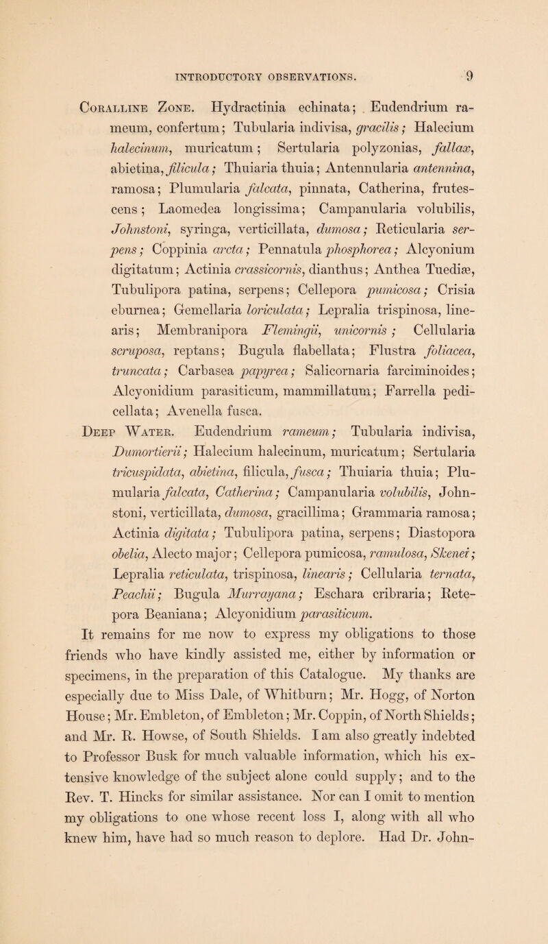 Coralline Zone. Hydractinia echinata; Eudendrium ra- menm, confertum; Tubularia indivisa, gracilis; Halecium halecinum, muricatnm; Sertularia polyzonias, fallax, abietina, filicula; Thuiaria tbnia; Antennularia antennina, ramosa; Plunmlaria falcata, pinnata, Cathcrina, frutes- cens ; Laomedea longissima; Campanularia volubilis, Johnstoni, syringa, verticillata, dumosa; Reticularia ser¬ pens; Coppinia arcta; Pennatula phosphorea; Alcyoninm digitatum; Actinia crassicornis, dianthus; Anthea Tuedise, Tubulipora patina, serpens; Cellepora pumicosa; Crisia eburnea; Gemellaria loriculata; Lepralia trispinosa, line¬ aris; Membranipora Flemingii, unicornis ; Cellularia scruposa, reptans; Bugula flabellata; Flnstra foliacea, truncata; Carbasea papyrea; Salicornaria farciminoides; Alcyonidinm parasiticum, mammillatum; Farrella pedi- cellata; Avenella fusca. Deep Water. Eudendrium rameum; Tubularia indivisa, Durnortierii; Halecium halecinum, muricatum; Sertularia tricuspidata, abietina, filicula, fusca; Thuiaria thuia; Plu- mularia falcata, Catherina; Campanularia volubilis, John¬ stoni, verticillata, dumosa, gracillima; Grammaria ramosa; Actinia digitata; Tubulipora patina, serpens; Diastopora obelia, Alecto major; Cellepora pumicosa, ramulosa, Skenei; Lepralia reticulata, trispinosa, linearis; Cellularia ternatay Peachii; Bugula Murrayana; Eschara cribraria; Rete- pora Beaniana; Alcyonidium parasiticum. It remains for me now to express my obligations to those friends who have kindly assisted me, either by information or specimens, in the preparation of this Catalogue. My thanks are especially due to Miss Dale, of Whitburn; Mr. Hogg, of Norton House; Mr. Embleton, of Embleton; Mr. Coppin, of North Shields; and Mr. R. Howse, of South Shields. I am also greatly indebted to Professor Busk for much valuable information, which his ex¬ tensive knowledge of the subject alone could supply; and to the Rev. T. Hincks for similar assistance. Nor can I omit to mention my obligations to one whose recent loss I, along with all who knew him, have had so much reason, to deplore. Had Dr. John-