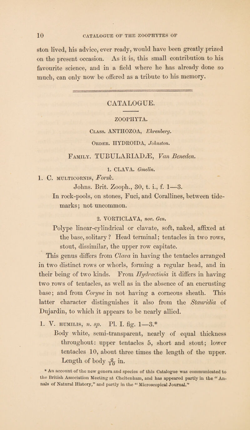 ston lived, his advice, ever ready, would have been greatly prized on the present occasion. As it is, this small contribution to his favourite science, and in a field where he has already done so much, can only now be offered as a tribute to his memory. CATALOGUE. ZOOPHYTA. Class. AISTTHOZOA, Ehrenberg. Order. HYDROIDA, Johnston. Family. TUBUL Alt! AXLE, Van Beneden. 1. CLAVA. Gmelin. 1. C. MULTICORNIS, Forsk. Johns. Brit. Zooph., 30, t. i., f. 1—3. In rock-pools, on stones, Fuci, and Corallines, between tide- marks ; not uncommon. 2. YORT1CLAYA, nov. Gen. Polype linear-cylindrical or clavate, soft, naked, affixed at the base, solitary ? Head terminal; tentacles in two rows, stout, dissimilar, the upper row capitate. This genus differs from Clava in having the tentacles arranged in two distinct rows or whorls, forming a regular head, and in their being of two kinds. From Hydractinia it differs in having two rows of tentacles, as well as in the absence of an encrusting base; and from Coryne in not having a corneous sheath. This latter character distinguishes it also from the Stauridia of Dujardin, to which it appears to be nearly allied. 1. Y. humilis, n. sp. PL I. fig. 1—3.* Body white, semi-transparent, nearly of equal thickness throughout: upper tentacles 5, short and stout; lower tentacles 10, about three times the length of the upper. Length of body in. * An account of the new genera and species of this Catalogue was communicated to the British Association Meeting at Cheltenham, and has appeared partty in the “ An¬ nals of Natural History,” and partly in the “ Microscopical Journal.”