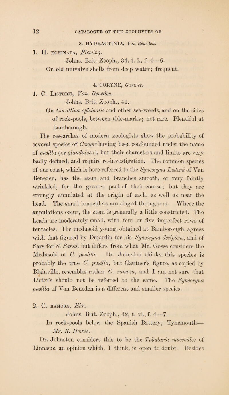 3. IIYDRACTINIA, Van Beneden. 1. H. echinata, Fleming. Johns. Brit. Zooph., 34, t. i., f. 4—6. On old univalve shells from deep water; frequent. 4. CORYNE, Gcertner. 1. C. Listerii, Van Beneden. Johns. Brit. Zooph., 41. On Corallina officinalis and other sea-weeds, and on the sides of rock-pools, between tide-marks; not rare. Plentiful at Bamborough. The researches of modern zoologists show the probability of several species of Coryne having been confounded under the name of pusilla (or glandulosa), hut their characters and limits are very badly defined, and require re-investigation. The common species of our coast, which is here referred to the Syncoryna Listerii of Van Beneden, has the stem and branches smooth, or very faintly wrinkled, for the greater part of their course; hut they are strongly annulated at the origin of each, as well as near the head. The small branchlets are ringed throughout. Where the annulations occur, the stem is generally a little constricted. The heads are moderately small, with four or five imperfect rows of tentacles. The medusoid young, obtained at Bamborough, agrees with that figured by Dujardin for his Syncoryna decipiens, and of Bars for S. Sami, hut differs from what Mr. Gosse considers the Medusoid of C. pusilla. Dr. Johnston thinks this species is probably the true C. pusilla, but Gaertner’s figure, as copied by Blainville, resembles rather C. ramosa, and I am not sure that Lister’s should not be referred to the same. The Syncoryna pusilla of Van Beneden is a different and smaller species. 2. C. ramosa, Ehr. Johns. Brit. Zooph., 42, t. vi., f. 4—7. In rock-pools below the Spanish Battery, Tynemouth— Mr. R. Howse. Dr. Johnston considers this to be the Tubularia muscoides of Linnaeus, an opinion which, I think, is open to doubt. Besides