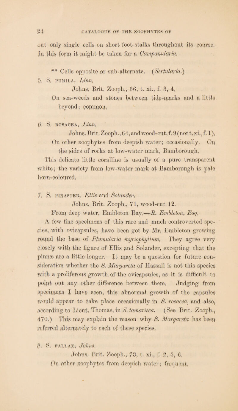 out only single cells on short foot-stalks throughout its course, In this form it might he taken for a Campanularia, ** Cells opposite or suffialternate, (Sertularia,) q, S, pumila, Linn, Johns, Brit, Zoopin, 66, t. xi., f. 3, 4, On sea-weeds and stones between tidmmarks and a little beyond; common, 0, 8, rosacea, Linn, Johns. Brit. Zooph,, 64, and wood-cut, f. 9 (nott. xi., f. 1), On other zoophytes from deepish water; occasionally. Oil the sides of rocks at low -water mark, Bamborough, This delicate little coralline is usually of a pure transparent white; the variety from, low-water mark at Bamborough is pale horn-coloured, 7= S, pilaster, Ellis and Solander, Johns, Brit. Zooph,, 71, wood-cut 12s From deep water, Embleton Bay*—i?. Embleton, Esq, A few fine specimens of this rare and much controverted spe¬ cies, with ovicapsules, have been got by Mr. Embleton growing round the base of Plumularia myrioplnjllum, They agree very closely with the figure of Ellis and Solander, excepting that the pinna} are a little longer, It may be a question for future con¬ sideration whether the 8. Margareta of Hassall is not this species with a proliferous growth of the ovicapsules, as it is difficult to point out any other difference between them. Judging from specimens I have seen, this abnormal growth of the capsules would appear to take place occasionally in S. rosacea, and also, according to Lieut, Thomas, in 8. tamarisca. (See Brit. Zooph,, 470,) This may explain the reason why 8. Margareta has been referred alternately to each of these species, S. fallax, Johns, Johns, Brit, Zooph., 73, t. xi., f. 2, 6, 6, Ob other zoophytes from deepish. water; frequent,