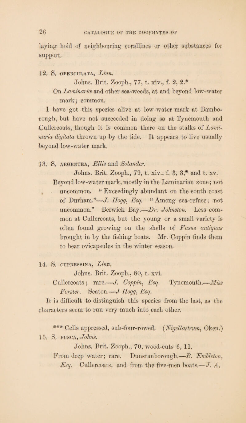 laying hold of neighbouring corallines or other substances for support 12, S, operculata, Linn. Johns, Brit. Zooph., 77, t. xiv,, f, 2, 2.* On Laminarice and other sea-weeds, at and beyond low-water mark; common. I have got this species alive at low-water mark at Bambo- rough, but have not succeeded in doing so at Tynemouth and Oullercoats, though it is common there on the stalks of Lami¬ naria digitata thrown up by the tide, It appears to live usually beyond low-water mark, 13, S, argentea, Ellis and Solander, Johns, Brit, Zooph., 79, t, xiv., f, 3, 3,* and t, xv. Beyond low-water mark, mostly in the Laminarian zone; not uncommon, 11 Exceedingly abundant on the south coast of Durham.”—-/. Hogg, Esq, u Among sea-refuse; not uncommon,” Berwick Bay.—Hr. Johnston. Less com¬ mon at Oullercoats, but the young or a small variety is often found growing on the shells of Fusns antiguus brought in by the fishing boats. Mr. Ooppin finds them to bear ovicapsules in the winter season. 14, S, cupressina, Linn, Johns, Brit, Zooph., 80, t, xvi( Oullercoats ; rare.—/, Coppin, Esq. Tynemouth.—Miss Forster, Seaton.—/ Hogg, Esq, It is difficult to distinguish this species from the last, as the characters seem to run very much into each other, *** Cells appressed, sub-four-rowed, (.Nigellastrum, Okem) 15, B, fusca, Johns, Johns, Brit. Zooph., 70, wood-cuts 6, 11. From deep water; rare, Dunstanborough.—E, Embleton, Esq, Oullercoats, and from the five-men boats,—Z A,