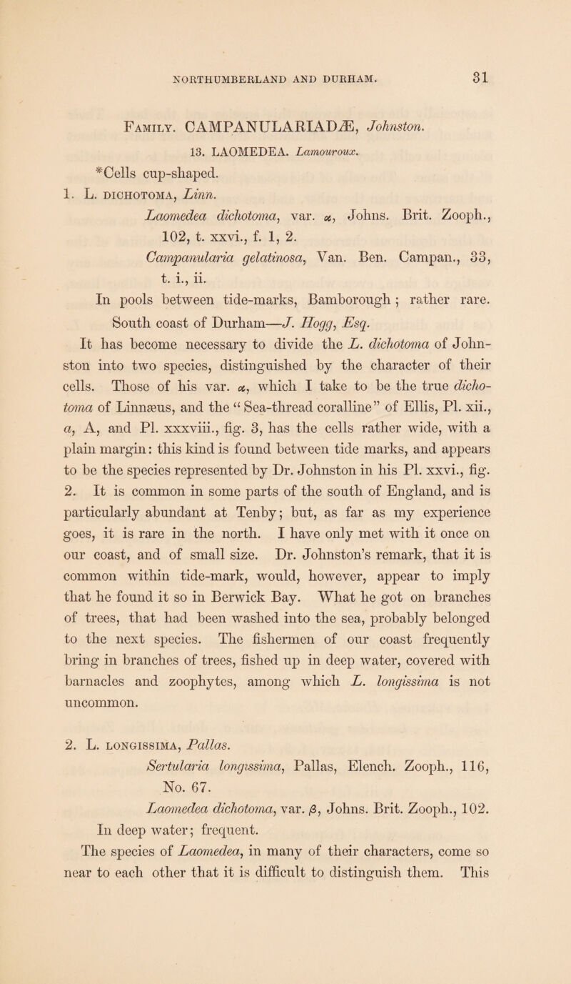 Family. CAMPANULARIADiE, Johnston. 13. LAOMEDEA. Lamouroux. *Cells cnp-shaped. 1. L. dichotoma, Linn. Laomedeci dichotoma, var. #, Johns. Brit. Zooph., 102, t. xxvi., f. 1, 2. Campanularia gelatinosa, Van. Ben. Campan., 33, t. i., n. In pools between tide-marks, Bamhorongh ; rather rare. South coast of Durham—J. Hogg, Esq. It has become necessary to divide the L. dichotoma of John¬ ston into two species, distinguished by the character of their cells. Those of his var. which I take to be the true dicho¬ toma of Linnaeus, and the “ Sea-thread coralline” of Ellis, PI. xii., u, A, and PI. xxxviii., fig. 3, has the cells rather wide, with a plain margin: this kind is found between tide marks, and appears to be the species represented by Dr. Johnston in his PI. xxvi., fig. 2. It is common in some parts of the south of England, and is particularly abundant at Tenby; but, as far as my experience goes, it is rare in the north. I have only met with it once on our coast, and of small size. Dr. Johnston’s remark, that it is common within tide-mark, would, however, appear to imply that he found it so in Berwick Bay. What he got on branches of trees, that had been washed into the sea, probably belonged to the next species. The fishermen of our coast frequently bring in branches of trees, fished up in deep water, covered with barnacles and zoophytes, among which L. longissima is not uncommon. 2. L. longissima, Pallas. Sertularia longissima, Pallas, Elench. Zooph., 116, No. 67. Ijaomedea dichotoma, var. Johns. Brit. Zooph., 102. In deep water; frequent. The species of Laomedea, in many of their characters, come so near to each other that it is difficult to distinguish them. This