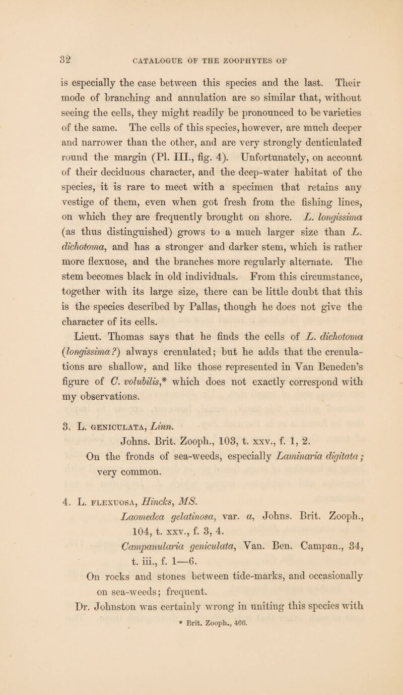 is especially the case between this species and the last. Their mode of branching and amralation are so similar that, without seeing the cells, they might readily be pronounced to be varieties of the same. The cells of this species, however, are much deeper and narrower than the other, and are very strongly denticulated round the margin (Pl. III., fig. 4). Unfortunately, on account of their deciduous character, and the deep-water habitat of the species, it is rare to meet with a specimen that retains any vestige of them, even when got fresh from the fishing lines, on which they are frequently brought on shore. L. longissima (as thus distinguished) grows to a much larger size than L. dichotoma, and has a stronger and darker stem, which is rather more flexuose, and the branches more regularly alternate. The stem becomes black in old individuals. From this circumstance, together with its large size, there can be little doubt that this is the species described by Pallas, though he does not give the character of its cells. Lieut. Thomas says that he finds the cells of L. dichotoma (longissima ?) always crenulated; but he adds that the crenula- tions are shallow, and like those represented in Van Beneden’s figure of C. volubilis* which does not exactly correspond with my observations. 3. L. geniculata, Linn. Johns. Brit. Zooph., 103, t. xxv., f. 1,2. On the fronds of sea-weeds, especially Laminaria digitata; very common. 4. L. flexuosa, IlinckSy MS. Laomedea gelatinosa, var. a, Johns. Brit. Zooph., 104, t. xxv., f. 3, 4. Campanularia geniculata, Yan. Ben. Campan., 34, t. iii., f. 1—6. On rocks and stones between tide-marks, and occasionally on sea-weeds; frequent. Dr. Johnston was certainly wrong in uniting this species with * Brit. Zooph., 466.