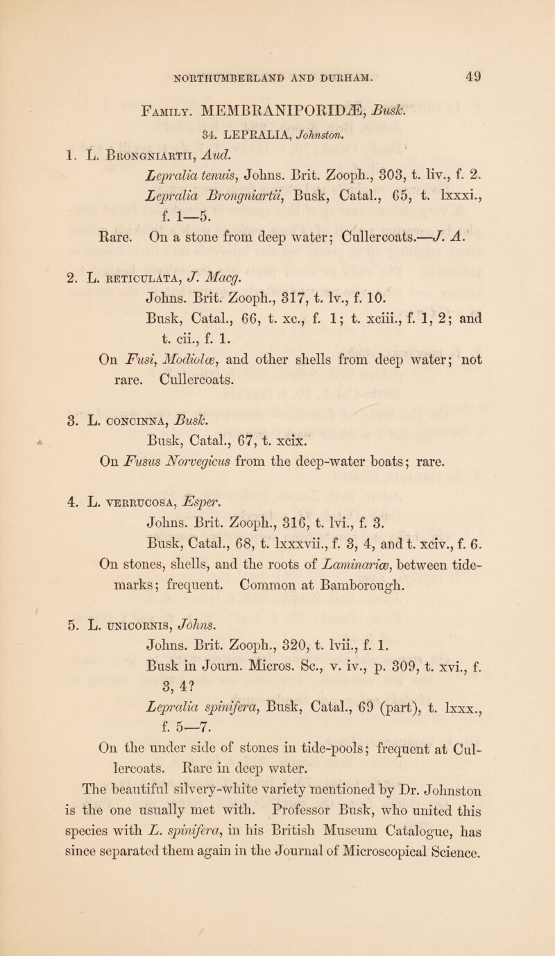 Family. MEMBEANIPOEID.E, Busk. 34. LEPRALIA, Johnston. 1. L. Brongniartii, Aud. Lepralia tenuis, Jolms. Brit. Zooph., 303, t. liv., f. 2. Lepralia Brongniartii, Busk, Catal., 65, t. Ixxxi., f. 1—5. Eare. On a stone from deep water; Cullercoats.—J. A. 2. L. RETICULATA, J. MaCQ. Johns. Brit. Zooph., 317, t. lv., f. 10. Brisk, Catal., 66, t. xc., f. 1; t. xciii., f. 1, 2; and t. cii., f. 1. On Fusi, Modiolce, and other shells from deep water; not rare. Cullercoats. 3. L. concinna, Busk. Brisk, Catal., 67, t. xcix. On Fusus Norvegicus from the deep-water boats; rare. 4. L. verrucosa, Esper. Johns. Brit. Zooph., 316, t. lvi., f. 3. Busk, Catal., 68, t. lxxxvii., f. 3, 4, and t. xciv., f. 6. On stones, shells, and the roots of Laminarias, between tide- marks; frequent. Common at Bamborough. 5. L. unicornis, Johns. Johns. Brit. Zooph., 320, t. Ivii., f. 1. Busk in Jorrrn. Micros. Sc., v. iv., p. 309, t. xvi., f. 3, 4? Lepralia spinifera, Busk, Catal., 69 (part), t. lxxx., f. 5—7. On the under side of stones in tide-pools; frequent at Cul¬ lercoats. Eare in deep water. The beautiful silvery-white variety mentioned by Dr. Johnston is the one usually met with. Professor Busk, who united this species with L. spinifera, in his British Museum Catalogue, has since separated them again in the Journal of Microscopical Science.