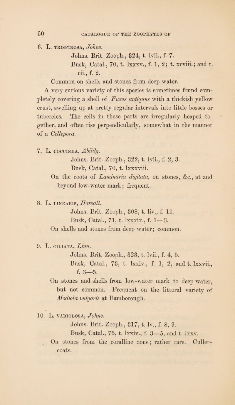 6. L. trispinosa, Johns. Johns. Brit. Zooph., 324, t. lvii., f. 7. Busk, Catal., 70, t. lxxxv., f. 1, 2; t. xcviii.; and t. cii., f. 2. Common on shells and stones from deep water. A very curious variety of this species is sometimes found com¬ pletely covering a shell of Fusus antiquus with a thickish yellow crust, swelling up at pretty regular intervals into little bosses or tubercles. The cells in these parts are irregularly heaped to¬ gether, and often rise perpendicularly, somewhat in the manner of a Cellepora. 7. L. coccinea, Abildg. Johns. Brit. Zooph., 322, t. lvii., f. 2, 3. Busk, Catal., 70, t. lxxxviii. On the roots of Laminaria digitata, on stones, &c., at and beyond low-water mark; frequent. 8. L. linearis, Hassall. Johns. Brit. Zooph., 308, t. liv., f. 11. Busk, Catal., 71, t. lxxxix., f. 1—3. On shells and stones from deep water; common. 9. L. ciliata, Linn. Johns. Brit. Zooph., 323, t. lvii., f. 4, 5. Busk, Catal., 73, t. lxxiv., f. 1, 2, and t. lxxvii., f. 3—5. On stones and shells from low-water mark to deep water, hut not common. Frequent on the littoral variety of Modiola vulgaris at Bamborough. 10. L. variolosa, Johns. Johns. Brit. Zooph., 317, t. lv., f. 8, 9. Busk, Catal., 75, t. lxxiv., f. 3—5, and t. Ixxv. On stones from the coralline zone; rather rare. Culler- coats.