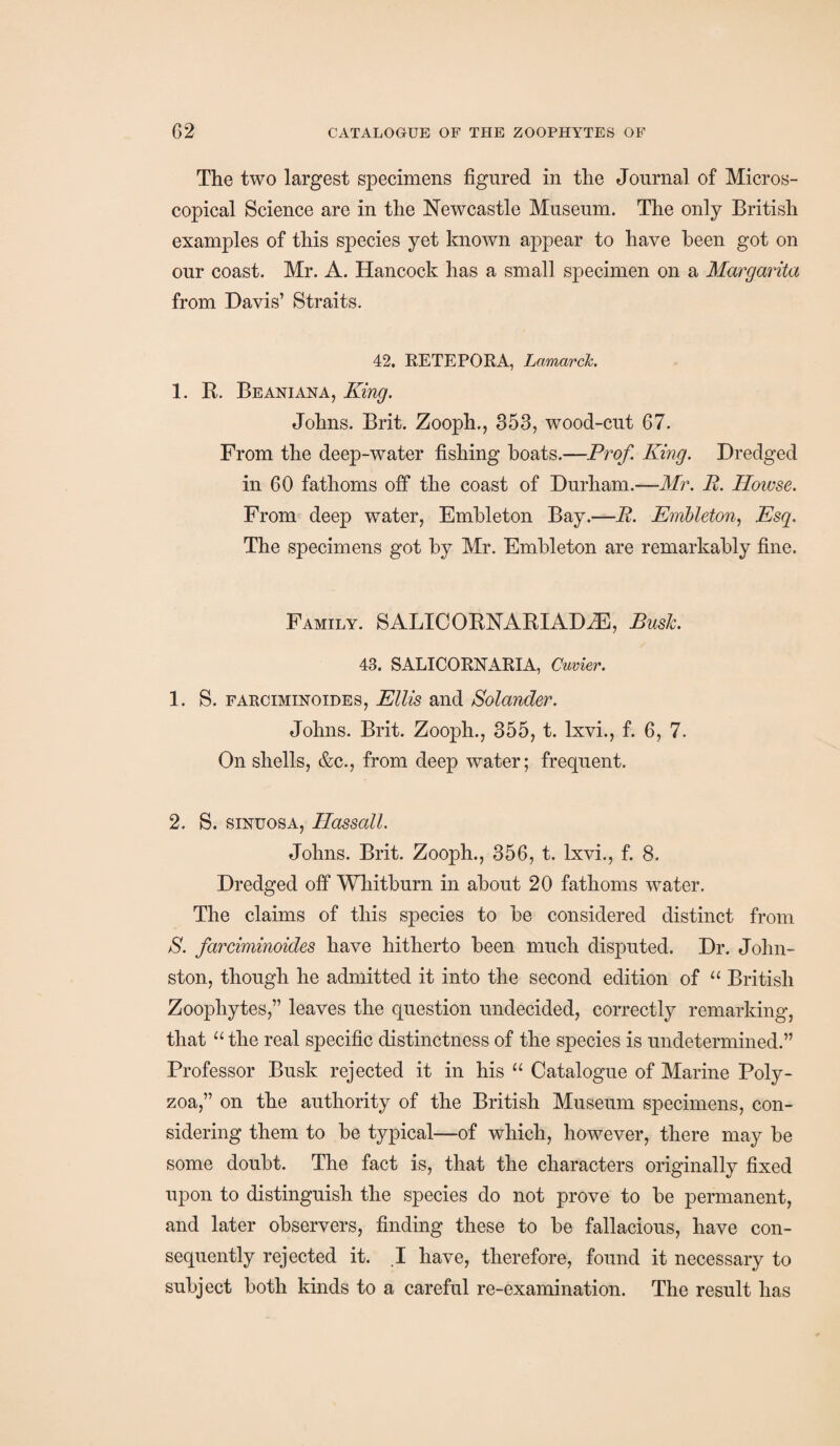 The two largest specimens figured in the Journal of Micros¬ copical Science are in the Newcastle Museum. The only British examples of this species yet known appear to have been got on our coast. Mr. A. Hancock has a small specimen on a Margarita from Davis’ Straits. 42. RE TE FOR A, Lamarck. 1. R. Beaniana, King. Johns. Brit. Zooph., 353, wood-cut 67. From the deep-water fishing boats.—Prof. King. Dredged in 60 fathoms off the coast of Durham.—Mr. R. Howse. From deep water, Embleton Bay.—R. Embleton, Esq. The specimens got by Mr. Embleton are remarkably fine. Family. SALICORNARIADiE, Bush. 43. SALICORNARIA, Cuvier. 1. S. farciminoides, Ellis and Solander. Johns. Brit. Zooph., 355, t. Ixvi., f. 6, 7. On shells, &c., from deep water; frequent. 2. S. sinuosa, Hassall. Johns. Brit. Zooph., 356, t. Ixvi., f. 8. Dredged off Whitburn in about 20 fathoms water. The claims of this species to be considered distinct from S. farciminoides have hitherto been much disputed. Dr. John¬ ston, though he admitted it into the second edition of “ British Zoophytes,” leaves the question undecided, correctly remarking, that “ the real specific distinctness of the species is undetermined.” Professor Busk rejected it in his “ Catalogue of Marine Poly- zoa,” on the authority of the British Museum specimens, con¬ sidering them to be typical—of which, however, there may be some doubt. The fact is, that the characters originally fixed upon to distinguish the species do not prove to be permanent, and later observers, finding these to be fallacious, have con¬ sequently rejected it. ,1 have, therefore, found it necessary to subject both kinds to a careful re-examination. The result has