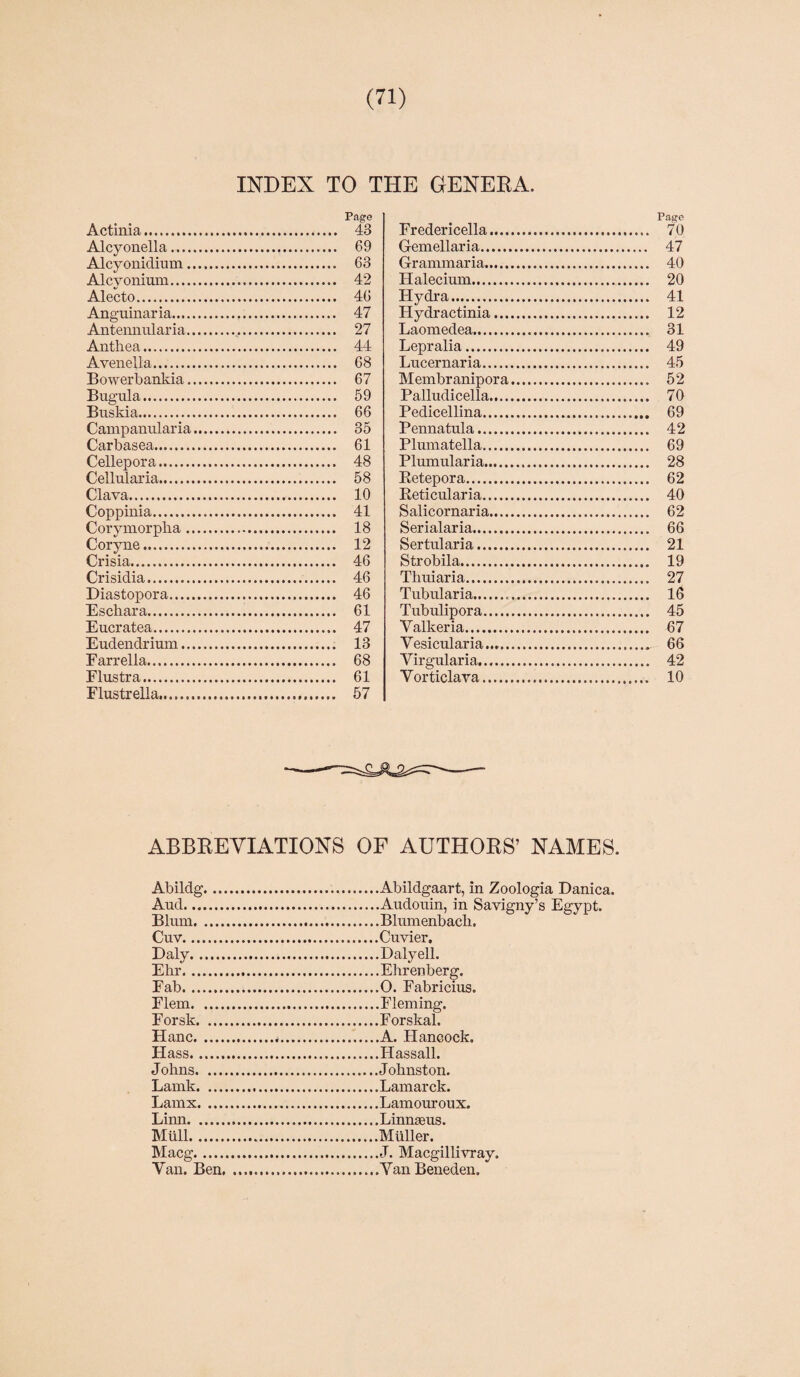 INDEX TO THE GENERA. Actinia. 43 Alcyonella. 69 Alcyonidium.. 63 Alcyonium. 42 Alecto. 46 Anguinaria. 47 Antennularia... 27 Anthea. 44 Avenella. 68 Bowerbankia. 67 Bugula. 59 Buskia. 66 Campanularia. 35 Carbasea. 61 Cellepora. 48 Cellularia. 58 Clava. 10 Coppinia. 41 Corymorpha. 18 Coryne. 12 Crisia. 46 Crisidia. 46 Diastopora. 46 Eschar a. 61 Eucratea. 47 Eudendrium. 13 Farrella. 68 Flustra. 61 Flustrella. 57 Page Fredericella. 70 Gemellaria. 47 Grammaria. 40 Halecium. 20 Flydra. 41 Hydractinia. 12 Laomedea. 31 Lepralia. 49 Lucernaria. 45 Membr anipora. 52 Palludicella. 70 Pedicellina. 69 Pennatula. 42 Plumatella. 69 Plumularia. 28 Retepora. 62 Reticularia. 40 Salicornaria. 62 Serialaria. 66 Sertularia. 21 Strobila. 19 Thuiaria. 27 Tubularia... 16 Tubulipora. 45 Yalkeria. 67 Vesicularia..,. 66 Virgularia.... 42 Yorticlava. 10 ABBBEVIATIONS OF AUTHORS’ NAMES. Abildg...Abildgaart, in Zoologia Danica. Aud.Audouin, in Savigny’s Egypt. Blum.Blumenbach. Cuv.Cuvier. Daly.Daly ell. Ehr.Ehrenberg. Fab.O. Fabricius. Flem.Fleming. Forsk.Forskal. Plane.*.A. FLancock. Hass.IPassall. J ohns.J ohnston. Lamk.Lamarck. Lamx.Lamouroux. Limi.Linnaeus. Mull.Muller. Macg.J. Macgillivray. Van. Ben.VanBeneden,